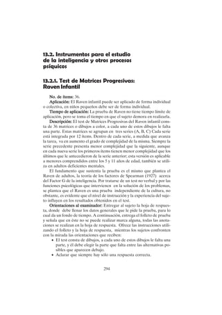 294
13.2. Instrumentos para el estudio
de la inteligencia y otros procesos
psíquicos
13.2.1. Test de Matrices Progresivas:
Raven Infantil
No. de ítems:
No. de ítems:
No. de ítems:
No. de ítems:
No. de ítems: 36.
Aplicación:
Aplicación:
Aplicación:
Aplicación:
Aplicación: El Raven infantil puede ser aplicado de forma individual
o colectiva, en niños pequeños debe ser de forma individual.
Tiempo de aplicación:
Tiempo de aplicación:
Tiempo de aplicación:
Tiempo de aplicación:
Tiempo de aplicación: La prueba de Raven no tiene tiempo límite de
aplicación, pero se toma el tiempo en que el sujeto demora en realizarla.
Descripción:
Descripción:
Descripción:
Descripción:
Descripción: El test de Matrices Progresivas del Raven infantil cons-
ta de 36 matrices o dibujos a color, a cada uno de estos dibujos le falta
una parte. Estas matrices se agrupan en tres series (A, B, C) Cada serie
está integrada por 12 ítems. Dentro de cada serie, a medida que avanza
la tarea, va en aumento el grado de complejidad de la misma. Siempre la
serie precedente presenta menor complejidad que la siguiente, aunque
en cada nueva serie los primeros ítems tienen menor complejidad que los
últimos que le antecedieron de la serie anterior; esta versión es aplicable
a menores comprendidos entre los 5 y 11 años de edad, también se utili-
za en adultos deficientes mentales.
El fundamento que sustenta la prueba es el mismo que plantea el
Raven de adultos, la teoría de los factores de Spearman (1927) acerca
del Factor G de la inteligencia. Por tratarse de un test no verbal y por las
funciones psicológicas que intervienen en la solución de los problemas,
se plantea que el Raven es una prueba independiente de la cultura, no
obstante, es evidente que el nivel de instrucción y la experiencia del suje-
to influyen en los resultados obtenidos en el test.
Orientaciones al examinador:
Orientaciones al examinador:
Orientaciones al examinador:
Orientaciones al examinador:
Orientaciones al examinador: Entregar al sujeto la hoja de respues-
ta, donde debe llenar los datos generales que le pide la prueba, para lo
cual da un fondo de tiempo. A continuación, entrega el folleto de prueba
y señala que en éste no se puede realizar marca alguna, todas las anota-
ciones se realizan en la hoja de respuesta. Ofrece las instrucciones utili-
zando el folleto y la hoja de respuesta, mientras los sujetos confronten
con la mirada las orientaciones que reciben:
• El test consta de dibujos, a cada uno de estos dibujos le falta una
parte, y él debe elegir la parte que falta entre las alternativas po-
sibles que aparecen debajo.
• Aclarar que siempre hay sólo una respuesta correcta.
 