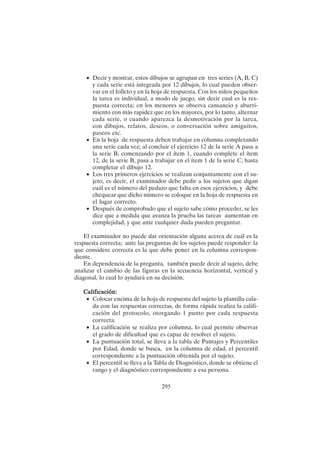 295
• Decir y mostrar, estos dibujos se agrupan en tres series (A, B, C)
y cada serie está integrada por 12 dibujos, lo cual pueden obser-
var en el folleto y en la hoja de respuesta. Con los niños pequeños
la tarea es individual, a modo de juego, sin decir cual es la res-
puesta correcta; en los menores se observa cansancio y aburri-
miento con más rapidez que en los mayores, por lo tanto, alternar
cada serie, o cuando aparezca la desmotivación por la tarea,
con dibujos, relatos, deseos, o conversación sobre amiguitos,
paseos etc.
• En la hoja de respuesta deben trabajar en columna completando
una serie cada vez; al concluir el ejercicio 12 de la serie A pasa a
la serie B, comenzando por el ítem 1, cuando complete el ítem
12, de la serie B, pasa a trabajar en el ítem 1 de la serie C, hasta
completar el dibujo 12.
• Los tres primeros ejercicios se realizan conjuntamente con el su-
jeto, es decir, el examinador debe pedir a los sujetos que digan
cuál es el número del pedazo que falta en esos ejercicios, y debe
chequear que dicho número se coloque en la hoja de respuesta en
el lugar correcto.
• Después de comprobado que el sujeto sabe cómo proceder, se les
dice que a medida que avanza la prueba las tareas aumentan en
complejidad, y que ante cualquier duda pueden preguntar.
El examinador no puede dar orientación alguna acerca de cuál es la
respuesta correcta; ante las preguntas de los sujetos puede responder: la
que considere correcta es la que debe poner en la columna correspon-
diente.
En dependencia de la pregunta, también puede decir al sujeto, debe
analizar el cambio de las figuras en la secuencia horizontal, vertical y
diagonal, lo cual lo ayudará en su decisión.
Calificación:
Calificación:
Calificación:
Calificación:
Calificación:
• Colocar encima de la hoja de respuesta del sujeto la plantilla cala-
da con las respuestas correctas, de forma rápida realiza la califi-
cación del protocolo, otorgando 1 punto por cada respuesta
correcta.
• La calificación se realiza por columna, lo cual permite observar
el grado de dificultad que es capaz de resolver el sujeto.
• La puntuación total, se lleva a la tabla de Puntajes y Percentiles
por Edad, donde se busca, en la columna de edad, el percentil
correspondiente a la puntuación obtenida por el sujeto.
• El percentil se lleva a la Tabla de Diagnóstico, donde se obtiene el
rango y el diagnóstico correspondiente a esa persona.
 