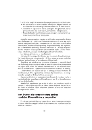 16
Las técnicas proyectivas tienen algunos problemas sin resolver como:
• La ausencia de un marco teórico homogéneo. El psicoanálisis ha
sido el marco teórico de mayor influencia en el uso de estas técnicas.
• Ausencia de tipificación de las consignas de aplicación, de los
procedimientos de calificación, corrección e interpretación.
• Necesidad de formación intensa y extensa para trabajar el proce-
so de interpretación de las mismas.
Jamás los tests proyectivos pueden ser utilizados como medios únicos
para el diagnóstico. La información que ofrecen estas técnicas son hipó-
tesis de trabajo que deben ser corroboradas por otros tests cuantificables
como son las pruebas de inteligencia y de personalidad y, por supuesto,
por la entrevista al paciente y personas cercanas a él. Un rasgo de perso-
nalidad obtenido en cualquier test será tenido en cuenta si tiene consis-
tencia estadística, es decir si se halla presente en varios tests.
Las técnicas proyectivas se clasifican en:
Estructurales: son aquellas técnicas que presentan al sujeto un mate-
rial visual, de escasa estructuración y él debe estructurar, ese material,
diciendo "qué es lo que ve" por ejemplo el Rorschach.
Temáticas: son técnicas que presentan, al sujeto, el material visual
con distintos grados de estructuración de contenido humano o parahumano
y el sujeto debe narrar una historia estructurando de ese modo el conte-
nido de dicho material. Ejemplo de técnica temática es el TAT de Murray.
Constructivas: son técnicas en que se entrega al sujeto material de
construcción, él debe organizarlo y construir algo de acuerdo a la consig-
na dada, ejemplo el Test de la Casa Aberastury.
Expresivas: técnicas en las cuales se da al sujeto la consigna verbal o
escrita de dibujar una/s figura/s. Ejemplo son el test de la figura humana,
y el test de la familia.
Asociativas: técnicas en que se da al sujeto una consigna, verbal o
escrita. El sujeto debe expresar, de forma verbal o escrita, sus asociacio-
nes frente a palabras, frases o cuentos, ejemplo de ello son las frases
incompletas de Rotter.
1.10. Puntos de contacto entre ambos
modelos: Psicométrico y proyectivo
El enfoque psicométrico y el proyectivo, a pesar de su aparente opo-
sición en los objetivos y procedimientos de evaluación, mantienen carac-
terísticas comunes:
 