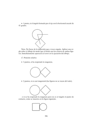 306
• 1 punto, si el ángulo formado por el eje con la horizontal excede de
45 grados.
Nota. No fiarse de la impresión que a veces engaña. Aplicar una re-
gla sobre el dibujo de modo que el borde una los centros de ambas figu-
ras. Inmediatamente aparecerá el error en la ejecución del dibujo.
C- Posición relativa
• 3 puntos, si ha respetado la tangencia.
• 2 puntos, si es casi tangencial (las figuras no se tocan del todo).
o si se ha respetado la tangencia pero no es el ángulo el punto de
contacto, como se muestra en la figura siguiente.
 