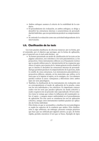 17
• Ambos enfoques asumen el criterio de la estabilidad de la con-
ducta.
• El procedimiento de evaluación, en ambos enfoques, se dirige a
descubrir las estructuras internas o características de personali-
dad del individuo, que nos permitieran predecir su comportamien-
to.
• Se entiende la evaluación como una actividad independiente de la
intervención.
1.11. Clasificación de los tests
Los tests pueden clasificarse de diversas maneras: por su forma, por
el contenido, por el objetivo que persigue, por la forma de aplicación,
por el material con el cual están hechos, etc.
• Ya hemos presentado un modo de clasificación de los tests en las
páginas anteriores, nos referimos a los tests psicométricos y a los
proyectivos. Estos instrumentos difieren en el basamento teórico
que se puede utilizar para la interpretación de las respuestas que
ofrece el sujeto, pero parten de la misma génesis teórica donde lo
que se intenta es descubrir las estructuras internas de personali-
dad que permiten predecir el comportamiento de la persona, dado
lo estable de estas estructuras. Los instrumentos psicométricos y
proyectivos difieren, además, en los materiales que utiliza, en la
tarea que se le impone al sujeto, en la consigna, etc. Los alumnos
pueden realizar la tarea: semejanzas y diferencias entre ambos
tipos de tests psicológicos.
• También, la clasificación de los instrumentos de evaluación está
en correspondencia al modo de aplicación de la prueba, como
son los test individuales y los colectivos. Es importante conocer
cuáles son los tests que pueden aplicarse de modo colectivo y
cuales requieren de un proceder más especializado. El test colec-
tivo tiene la ventaja que reduce la influencia del examinador so-
bre el sujeto y asegura mayor uniformidad en el procedimiento
de aplicación. En este curso se estudiaran los test de aplicación
colectiva, aunque estos instrumentos también pueden ser aplica-
dos de forma individual.
· Otra forma en que se acostumbra a clasificar los test psicológicos
es según los aspectos de la conducta que miden. Esta clasifica-
ción es algo arbitraria, sin embargo, presenta ventajas prácticas
que hace que sea utilizada por algunos autores, ya que, de forma
rápida, permite encontrar el test que se busca. Ejemplo de tipos
 