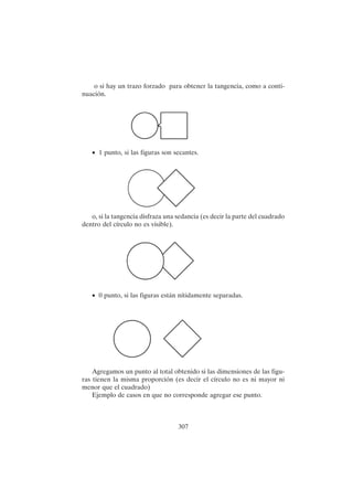 307
o si hay un trazo forzado para obtener la tangencia, como a conti-
nuación.
• 1 punto, si las figuras son secantes.
o, si la tangencia disfraza una sedancia (es decir la parte del cuadrado
dentro del círculo no es visible).
• 0 punto, si las figuras están nítidamente separadas.
Agregamos un punto al total obtenido si las dimensiones de las figu-
ras tienen la misma proporción (es decir el círculo no es ni mayor ni
menor que el cuadrado)
Ejemplo de casos en que no corresponde agregar ese punto.
 