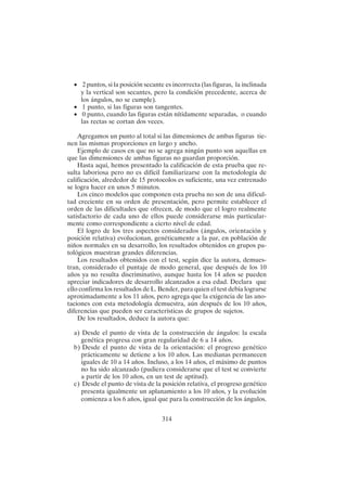 314
• 2 puntos, si la posición secante es incorrecta (las figuras, la inclinada
y la vertical son secantes, pero la condición precedente, acerca de
los ángulos, no se cumple).
• 1 punto, si las figuras son tangentes.
• 0 punto, cuando las figuras están nítidamente separadas, o cuando
las rectas se cortan dos veces.
Agregamos un punto al total si las dimensiones de ambas figuras tie-
nen las mismas proporciones en largo y ancho.
Ejemplo de casos en que no se agrega ningún punto son aquellas en
que las dimensiones de ambas figuras no guardan proporción.
Hasta aquí, hemos presentado la calificación de esta prueba que re-
sulta laboriosa pero no es difícil familiarizarse con la metodología de
calificación, alrededor de 15 protocolos es suficiente, una vez entrenado
se logra hacer en unos 5 minutos.
Los cinco modelos que componen esta prueba no son de una dificul-
tad creciente en su orden de presentación, pero permite establecer el
orden de las dificultades que ofrecen, de modo que el logro realmente
satisfactorio de cada uno de ellos puede considerarse más particular-
mente como correspondiente a cierto nivel de edad.
El logro de los tres aspectos considerados (ángulos, orientación y
posición relativa) evolucionan, genéticamente a la par, en población de
niños normales en su desarrollo, los resultados obtenidos en grupos pa-
tológicos muestran grandes diferencias.
Los resultados obtenidos con el test, según dice la autora, demues-
tran, considerado el puntaje de modo general, que después de los 10
años ya no resulta discriminativo, aunque hasta los 14 años se pueden
apreciar indicadores de desarrollo alcanzados a esa edad. Declara que
ello confirma los resultados de L. Bender, para quien el test debía lograrse
aproximadamente a los 11 años, pero agrega que la exigencia de las ano-
taciones con esta metodología demuestra, aún después de los 10 años,
diferencias que pueden ser características de grupos de sujetos.
De los resultados, deduce la autora que:
a) Desde el punto de vista de la construcción de ángulos: la escala
genética progresa con gran regularidad de 6 a 14 años.
b) Desde el punto de vista de la orientación: el progreso genético
prácticamente se detiene a los 10 años. Las medianas permanecen
iguales de 10 a 14 años. Incluso, a los 14 años, el máximo de puntos
no ha sido alcanzado (pudiera considerarse que el test se convierte
a partir de los 10 años, en un test de aptitud).
c) Desde el punto de vista de la posición relativa, el progreso genético
presenta igualmente un aplanamiento a los 10 años, y la evolución
comienza a los 6 años, igual que para la construcción de los ángulos.
 