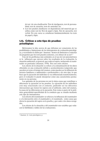 18
de test de esta clasificación: Test de inteligencia, test de persona-
lidad, test de atención, tests de ansiedad, etc.
• Los test pueden clasificarse en dependencia del material que se
utiliza como son los Test de papel y lápiz, Test de ejecución, test
verbal. En este curso se estudiaran fundamentalmente los tests
de papel y lápiz.
1.12. Críticas a este tipo de pruebas
psicológicas
Reforzamos la idea acerca de que debemos ser conscientes de las
posibilidades y limitaciones de los instrumentos de evaluación psicológi-
ca, y recordamos lo dicho por Anastasi: "hemos de limitarnos a contestar
las preguntas que los tests pueden contestar, y no abusar de su uso".2
Uno de los problemas más señalados en el uso de test psicométricos
es la influencia que ejercen sobre los resultados de la evaluación, la
situación ambiental, en general, que rodea al sujeto, incluyendo al exami-
nador en particular (Anastasi, 1970). Tres son estos efectos:
Los efectos de la situación: se refiere a la contaminación de los datos
obtenidos en una evaluación debido a acontecimientos temporales que
suceden en torno al tiempo del examen, como pueden ser la influencia de
factores familiares o ambientales o profesionales o de otro tipo, lo que
hace que la ejecución del individuo se vea influenciada transitoriamente;
pero el evaluador lo puede interpretar como una característica perma-
nente en esa persona.
Las aptitudes de las personas no son la única causa que contribuye a
diferenciar la ejecución en las pruebas. La ejecución de los individuos
está muy relacionada con el contexto, pudiendo ser las diferentes
interacciones que tienen los sujetos con el ambiente, antes del examen,
la causa de las diferencias en la ejecución. Este tema es parte de la polé-
mica generalidad-especificidad de la conducta que se estudia mediante
este tipo de instrumentos.
Los efectos del examinador: se refieren a la influencia del examinador
y a la interacción entre el examinador y el examinado, como causa que
afecta la ejecución del sujeto en la prueba, y por ende a los datos recogi-
dos.
Los efectos de la situación y del examinador son variables que redu-
cen la fiabilidad y validez de las evaluaciones.
2
Anastasi, A.: tests psicológicos, p.
 
