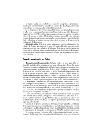 317
El tiempo debe ser señalado en segundos y registrado preferente-
mente con un cronómetro. Cuando se utilizan las dos hojas, el tiempo
invertido en la primera debe ser también anotado.
Si no dispone de dos relojes, cuando termine la primera hoja no pare
el reloj pero observe cuidadosamente el tiempo transcurrido. Para esta-
blecer un "rapport" favorable, se puede, a parte de una amena conversa-
ción, ordenar que el sujeto dibuje algo si le fuese agradable, que haga un
ensarto de cuentas, construya un sencillo rompecabezas o algo similar de
fácil realización y acorde con su edad. Acto seguido se le propone la
realización de la prueba.
Administración:
Administración:
Administración:
Administración:
Administración: El test se aplica a personas comprendidas entre las
edades de 5 años y 6 meses a 16 años y 5 meses. Resulta una prueba de
máxima atención para adultos. Cualquier deficiencia que se registrase
en un sujeto adulto sería de patología altamente significativa. No es tam-
poco aplicable a sujetos entrenados en oficios que requieren una aten-
ción eficiente.
Creado y validado en Cuba
Instrucciones al examinando:
Instrucciones al examinando:
Instrucciones al examinando:
Instrucciones al examinando:
Instrucciones al examinando: Señalar cuál es la letra que debe ta-
char. El tachado debe efectuarse con una sola rayita y de arriba abajo
(hágase seguidamente la demostración en las vocales de ensayo que apa-
recen marcadas en la primera hoja de la prueba) Explique el movimiento
de pase de un renglón a otro (del renglón finalizado al comienzo del
otro) y que no se puede volver atrás para efectuar tachados que no
fueran oportunamente ejecutados. Limite el estímulo a decir: para un
buen resultado, debes hacer la mayor cantidad posible de tachados co-
rrectos con la mayor rapidez que puedas. No añada otras estimulaciones.
Calificación:
Calificación:
Calificación:
Calificación:
Calificación: Como se dijo con anteriridad todas las vocales a exami-
nar están presentadas 15 veces cada 3 renglones, con la finalidad de faci-
litar el cálculo de los porcentajes parciales. Los quebrados que se obtienen
para deducir los porcentajes tendrán por común denominador el 15 (13/
15, 12/15, etc.). Véase la tabla de porcentaje que se deducen de los que-
brados para facilitar los cálculos.
Todas las omisiones, al calificar, deben encerrarse en un triángulo
y los errores en un círculo. Propuesta una determinada letra para el ta-
chado, serán omisiones las que hubiese dejado de tachar y errores las
indebidamente tachadas. Haga las figuras geométricas propuestas con
lápiz de color fuerte.
Calificada la prueba el número de vocales bien tachadas se obtiene
de la siguiente manera: si ha utilizado un asola hoja de la prueba, cuente
los triángulos y el total réstelo de 150; si ha utilizado las dos hojas, reste
el total general de triángulos (omisiones) de 300. (No incluya los errores).
El error es penado y se suma a las omisiones para construir los que-
brados y deducir de ellos los porcentajes. Ejemplos: si en los 3 primeros
 