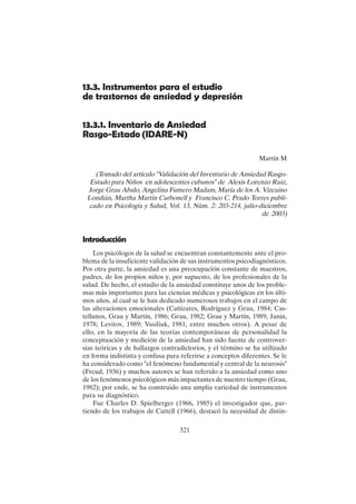 321
13.3. Instrumentos para el estudio
de trastornos de ansiedad y depresión
13.3.1. Inventario de Ansiedad
Rasgo-Estado (IDARE-N)
Martín M
(Tomado del artículo "Validación del Inventario de Ansiedad Rasgo-
Estado para Niños en adolescentes cubanos" de Alexis Lorenzo Ruiz,
Jorge Grau Abalo, Angelina Fumero Madam, María de los A. Vizcaíno
Londián, Martha Martín Carbonell y Francisco C. Prado Torres publi-
cado en Psicología y Salud, Vol. 13, Núm. 2: 203-214, julio-diciembre
de 2003)
Introducción
Los psicólogos de la salud se encuentran constantemente ante el pro-
blema de la insuficiente validación de sus instrumentos psicodiagnósticos.
Por otra parte, la ansiedad es una preocupación constante de maestros,
padres, de los propios niños y, por supuesto, de los profesionales de la
salud. De hecho, el estudio de la ansiedad constituye unos de los proble-
mas más importantes para las ciencias médicas y psicológicas en los últi-
mos años, al cual se le han dedicado numerosos trabajos en el campo de
las alteraciones emocionales (Cañizares, Rodríguez y Grau, 1984; Cas-
tellanos, Grau y Martín, 1986; Grau, 1982; Grau y Martín, 1989; Janin,
1978; Levitov, 1989; Vasiliuk, 1981, entre muchos otros). A pesar de
ello, en la mayoría de las teorías contemporáneas de personalidad la
conceptuación y medición de la ansiedad han sido fuente de controver-
sias teóricas y de hallazgos contradictorios, y el término se ha utilizado
en forma indistinta y confusa para referirse a conceptos diferentes. Se le
ha considerado como "el fenómeno fundamental y central de la neurosis"
(Freud, 1936) y muchos autores se han referido a la ansiedad como uno
de los fenómenos psicológicos más impactantes de nuestro tiempo (Grau,
1982); por ende, se ha construido una amplia variedad de instrumentos
para su diagnóstico.
Fue Charles D. Spielberger (1966, 1985) el investigador que, par-
tiendo de los trabajos de Cattell (1966), destacó la necesidad de distin-
 
