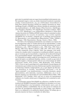 322
guir entre la ansiedad como un rasgo de personalidad relativamente esta-
ble (ansiedad-rasgo) y como un estado emocional transitorio (ansiedad-
estado). Consecuentemente, él y sus colaboradores desarrollaron el
State-Trait Anxiety Inventory (STAI) (en español, Inventario de Ansie-
dad Rasgo-Estado, o IDARE) para obtener medidas de ansiedad en adul-
tos estadounidenses y de habla hispana (Díaz-Guerrero y Spielberger,
1975; Natalicio y Natalicio, 1971; Spielberger, Gorsuch y Lushene, 1982).
En 1973, Spielberger y sus colaboradores diseñaron el State-Trait
Anxiety Inventory for Children (STAIC) para evaluar la ansiedad en niños
estadounidenses de escuelas ele-mentales, cuya versión española
(IDAREN) fue tra-ducida y adaptada por el psicólogo puertorriqueño
J.J. Bauermeister y sus colaboradores (Bauermeister, Colón, Villamil y
Spielberger, 1986; Bauermeister, Huergo, García y Otero, 1988).
En Cuba se ha trabajado paralelamente esta temática en el marco de
las investigaciones sobre el "cuadro interno de las enfermedades" y como
parte del llamado "enfoque personal en el estudio del proceso de estrés"
(Cañizares y cols., 1984; Castellanos y cols., 1986; Grau, 1982; Grau y
Martín, 1989; Grau, Martín y Portero, 1990, 1991, 1993; Grau y Porte-
ro, 1984; Guimarais, Grau y Martín, 1992). Sin embargo, eran insufi-
cientes los estudios sobre la ansiedad en la población infantil, a pesar de
que se reconoce que las necesidades y exigencias de la educación integral
de la personalidad infantil ?especialmente en el trabajo con adolescen-
tes? demandan un amplio campo de investigación en los "problemas en el
ajuste del sujeto a su ambiente (familiar, escolar, o social), ya que todo el
conjunto (sujeto y entorno) puede sufrir de sus consecuencias de índole
psicosocial" (Janin, 1978; Levitov, 1989; Reikowsky, 1979; Vasiliuk,
1981). Cierto es que la psicología de la salud infantil y juvenil dispone de
instrumentos que evalúan áreas muy distintas (percepción, funcionamien-
to intelectual, volición y temperamento, etc.), y que algunos de ellos pue-
den identificar la variable "inestabilidad emocional" o las de
"ajuste-ansiedad" y sus manifestaciones o secuelas (insomnio, quejas
psicosomáticas, actos inmorales, reacciones, inhibiciones, etc.) y su in-
fluencia negativa en el desarrollo de la personalidad (Pérez-Villar, 1968;
Reykowsky, 1979; Vasiliuk, 1981); aun así, se carece de instrumentos
validados en el medio cubano para el diagnóstico de la ansiedad en ado-
lescentes.
Los presentes autores han dirigido sus esfuerzos a estudiar las carac-
terísticas del IDAREN buscando la posibilidad de introducir en el arse-
nal psicodiagnóstico esta herramienta relativamente nueva, pero de
reconocida calidad y confiabilidad. Este ha sido apenas el comienzo de
una línea de investigación estructurada en varias etapas, cuyo objetivo
final es su validación en la población infantil cubana. El trabajo que se
presenta muestra las bases y resultados de dicha línea.
 