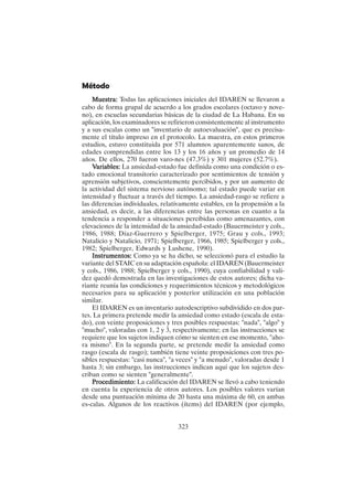323
Método
Muestra:
Muestra:
Muestra:
Muestra:
Muestra: Todas las aplicaciones iniciales del IDAREN se llevaron a
cabo de forma grupal de acuerdo a los grados escolares (octavo y nove-
no), en escuelas secundarias básicas de la ciudad de La Habana. En su
aplicación, los examinadores se refirieron consistentemente al instrumento
y a sus escalas como un "inventario de autoevaluación", que es precisa-
mente el título impreso en el protocolo. La muestra, en estos primeros
estudios, estuvo constituida por 571 alumnos aparentemente sanos, de
edades comprendidas entre los 13 y los 16 años y un promedio de 14
años. De ellos, 270 fueron varo-nes (47.3%) y 301 mujeres (52.7%).
V
V
V
V
Variables:
ariables:
ariables:
ariables:
ariables: La ansiedad-estado fue definida como una condición o es-
tado emocional transitorio caracterizado por sentimientos de tensión y
aprensión subjetivos, conscientemente percibidos, y por un aumento de
la actividad del sistema nervioso autónomo; tal estado puede variar en
intensidad y fluctuar a través del tiempo. La ansiedad-rasgo se refiere a
las diferencias individuales, relativamente estables, en la propensión a la
ansiedad, es decir, a las diferencias entre las personas en cuanto a la
tendencia a responder a situaciones percibidas como amenazantes, con
elevaciones de la intensidad de la ansiedad-estado (Bauermeister y cols.,
1986, 1988; Díaz-Guerrero y Spielberger, 1975; Grau y cols., 1993;
Natalicio y Natalicio, 1971; Spielberger, 1966, 1985; Spielberger y cols.,
1982; Spielberger, Edwards y Lushene, 1990).
Instrumentos:
Instrumentos:
Instrumentos:
Instrumentos:
Instrumentos: Como ya se ha dicho, se seleccionó para el estudio la
variante del STAIC en su adaptación española: el IDAREN (Bauermeister
y cols., 1986, 1988; Spielberger y cols., 1990), cuya confiabilidad y vali-
dez quedó demostrada en las investigaciones de estos autores; dicha va-
riante reunía las condiciones y requerimientos técnicos y metodológicos
necesarios para su aplicación y posterior utilización en una población
similar.
El IDAREN es un inventario autodescriptivo subdividido en dos par-
tes. La primera pretende medir la ansiedad como estado (escala de esta-
do), con veinte proposiciones y tres posibles respuestas: "nada", "algo" y
"mucho", valoradas con 1, 2 y 3, respectivamente; en las instrucciones se
requiere que los sujetos indiquen cómo se sienten en ese momento, "aho-
ra mismo". En la segunda parte, se pretende medir la ansiedad como
rasgo (escala de rasgo); también tiene veinte proposiciones con tres po-
sibles respuestas: "casi nunca", "a veces" y "a menudo", valoradas desde 1
hasta 3; sin embargo, las instrucciones indican aquí que los sujetos des-
criban como se sienten "generalmente".
P
P
P
P
Procedimiento:
rocedimiento:
rocedimiento:
rocedimiento:
rocedimiento: La calificación del IDAREN se llevó a cabo teniendo
en cuenta la experiencia de otros autores. Los posibles valores varían
desde una puntuación mínima de 20 hasta una máxima de 60, en ambas
es-calas. Algunos de los reactivos (ítems) del IDAREN (por ejemplo,
 