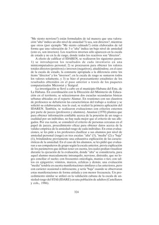 324
"Me siento nervioso") están formulados de tal manera que una valora-
ción "alta" indica un alto nivel de ansiedad ?o sea, son directos?, mientras
que otros (por ejemplo "Me siento calmado") están elaborados de tal
forma que una valoración de 3 o "alta" indica un bajo nivel de ansiedad
(esto es, son inversos). Los reactivos inversos sólo aparecen en la escala
de estado y no en la de rasgo, donde todos los reactivos son "directos".
A efecto de calificar el IDAREN, se realizaron los siguientes pasos:
1) se introdujeron los resultados de cada inventario en una
minicomputadora personal; 2) se procesaron para obtener los valores
totales directos (positivos) e inversos (negativos), añadiéndose, en el caso
de la escala de estado, la constante apropiada a la diferencia entre los
ítems "directos" y los "inversos"; en la escala de rasgo se sumaron todos
los valores solamente, y 3) se hizo el procesamiento estadístico de los
resultados obtenidos en el paso anterior a través de los paquetes
computarizados Microstat y Statgraf.
La investigación se llevó a cabo en el municipio Habana del Este, de
La Habana. En coordinación con la Dirección del Ministerio de Educa-
ción en el territorio, se seleccionaron dos escuelas secundarias básicas
urbanas ubicadas en el reparto Alamar. En reuniones con sus claustros
de profesores se debatieron las características del trabajo a realizar y se
solicitó su colaboración, tras lo cual, se realizó la primera aplicación del
IDAREN. También, se realizaron evaluaciones con criterios externos
por parte de jueces (profesores y alumnos). Anastasi (1970) plantea que
para obtener información confiable acerca de la posesión de un rasgo o
cualidad por un individuo, no hay nada mejor que el criterio de sus alle-
gados. Por esa razón, se consideró el criterio de personas cercanas en el
papel de jueces, procedimiento eficaz para obtener datos acerca de la
validez empírica de la ansiedad-rasgo de cada individuo. En estas evalua-
ciones, se les pide a los profesores clasificar a sus alumnos por nivel de
ansiedad personal (rasgo) en tres escalas: "alta" (3), "media" (2) y "baja"
(1), brindándose previamente una exhaustiva explicación de las caracte-
rísticas de la ansiedad. En el caso de los alumnos, se les pidió que evalua-
ran a sus compañeros de grupo según la escala anterior, previa explicación
de los parámetros que debían tener en cuenta, los cuales podían visualizar
durante la ejecución de la evaluación, donde "alta" se consideraría, para
aquel alumno marcadamente intranquilo, nervioso, distraído, que no lo-
gra conciliar el sueño; con frecuentes onicofagia, manías o tics; con sal-
tos en epigastrio; vómitos, mareos, cefaleas y demás; una evaluación
"media" tendría en cuenta manifestaciones similares a las anteriores, pero
con carácter ocasional o infrecuente, y sería "baja" cuando se observaran
estas manifestaciones de forma aislada y con menor frecuencia. Un pro-
cedimiento similar se utilizó en la validación cubana de la escala de an-
siedad-rasgo del STAI (IDARE) en una población de adultos (Castellanos
y cols., 1986).
 