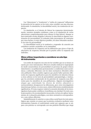 19
Las "distorsiones" o "tendencias" o "estilos de respuesta" influencian
la ejecución de los sujetos en los tests; estas variables son muy diversas,
destacando: la simulación, la deseabilidad social y las tendencias de res-
puesta:
La simulación, es el intento de falsear las respuestas intencionada-
mente, tenemos ejemplos cotidianos, como es la simulación de varias
alteraciones comportamentales para obtener la baja laboral. Aunque se
han construido escalas dirigidas a detectar la sinceridad en algunos cues-
tionarios de personalidad, el evaluador debe preocuparse de contrastar
por otras fuentes, lo más objetivas posibles, los datos obtenidos median-
te los tests de personalidad.
La deseabilidad social es la tendencia a responder de acuerdo con
estándares sociales aceptables en la comunidad.
Las tendencias de respuesta son las influencias que ejerce el tipo de
alternativa de respuesta ofrecido por la prueba sobre la respuesta del
individuo.
Otras críticas importantes a considerar en este tipo
deinstrumento:
Los estilos de respuesta son otras de las variables que no se tienen en
cuenta por estos instrumentos. Diversos estudios indican lo inapropiado
de medir características de personalidad en personas de grupos étnicos
minoritarios o en poblaciones pertenecientes a condiciones socio-econó-
micas y culturales diferentes con los datos normativos obtenidos sobre
otra población. Estos estudios sugieren que puede haber patrones dife-
rentes de respuesta significativos para los miembros de minorías étnicas
u otras culturas en los tests de personalidad y psicopatología, o incluso,
que los correlatos conductuales de los patrones de respuesta sean dife-
rentes para los miembros de esas poblaciones. Algunos investigadores
alegan que controlando los efectos de niveles educativos y
socioeconómicos desaparecen las diferencias, pero otros investigadores
muestran que incluso, en estos casos, existen diferencias estadísticamente
significativas. El tema requiere todavía la atención detenida de los inves-
tigadores hasta poder establecer el problema con claridad. En todo caso,
la precaución es la recomendación encarecida a la hora de aplicar instru-
mentos de evaluación psicológica, con datos normativos correspondien-
tes a una cultura diferente.
Indudablemente lo anterior es una crítica social hacia los tests psico-
lógicos que consiste en acusar que la práctica evaluativa mediante estos
instrumentos fomenta el conformismo social; por supuesto que es así,
pues esta práctica se corresponde con una posición filosófica que niega
 