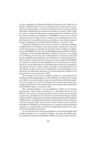 330
16 años, atendida en el Hospital Pediátrico Docente de la Ciudad de La
Habana "William Soler", la cual se destacaba por sus alteraciones y tras-
tornos psicoemocionales, así como en infantes de las áreas de la salud de
diferentes comunidades de referencia (Vizcaíno y Lorenzo, 1994). Aquí,
los casos con mayores alteraciones psicoemocionales coinciden con los
de mayores niveles de ansiedad en el IDAREN, tanto en la escala de
rasgo como la de estado, lo cual se ratifica en los resultados de un estu-
dio realizado en una población urbana atendida en una consulta especia-
lizada de psiquiatría y psicología infantil (Mayor y Lorenzo, 1994).
El paciente asmático severo, con varios años de evolución y múltiples
complicaciones en la infancia, está caracterizado, además, por la presen-
cia de altos niveles de ansiedad. Se realizaron varios estudios con aplica-
ciones del IDAREN en el Centro de Rehabilitación para el Niño Asmático
y Diabético "Celia Sánchez Manduley", ubicado en Tarará, en la ciudad
de La Habana, en una zona que ecológicamente se reconoce como ideal
para la rehabilitación integral de estos enfermos. En dicha población in-
fantil asmática resaltan los altos valores de ambas escalas del IDAREN,
los cuales son estadísticamente significativos al correlacionar los resulta-
dos de las autoevaluaciones de los propios niños con los de sus madres y
educadoras (Lorenzo, 1996). Luego se estudió la correspondencia de la
prevalencia de altos valores de la ansiedad de estos encuestados con la
existencia de disfunción marcada en el funcionamiento familiar en la
mayoría de los casos (Lorenzo, 1996).
Al investigar en un área de atención primaria a una población de
diabéticos insulino-dependien-tes, ellos exhibían ansiedad (como rasgo)
en el debut de su enfermedad; se puso de manifiesto la influencia negati-
va de tal variable en el curso y evolución de la enfermedad crónica (an-
siedad-esta-do); todo ello se reflejó en los valores de las autoevaluaciones
del IDAREN (Reyes y Lorenzo, 1996).
Otra entidad pediátrica con un significativo reflejo de los factores
psicosociales ?entre ellos la ansiedad? es el problema del dolor en la
infancia. Para ello, se evaluó la prevalencia de los valores de la ansiedad
en pacientes atendidos por los Servicios de Gastroenterología, Cirugía,
Clínica del Dolor, Psiquiatría y Psicología del Hospital Docente Pediátrico
"William Soler", portadores de un dolor abdominal recurrente (Vizcaíno,
Lorenzo y García, 1996). Una vez más, los altos índices en las escalas de
ansiedad del IDAREN correlacionaron con aspectos psicoemocionales
negativos y su repercusión en el proceso salud-enferme-dad en los casos
con dolor abdominal recurrente.
La vinculación de las ciencias psicológicas con la estomatología hizo
posible participar en un estudio realizado a un grupo de adolescentes
con disfunción temporo-mandibular (DTM) en una provincia del inte-
 