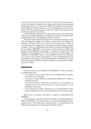 331
rior del país (Castillo y Lorenzo, 1993); se observó cómo las alteracio-
nes de tipo ansioso evaluadas (tanto rasgo como estado) correlacionaron
significativamente con el curso de la DTM; los resultados del tratamien-
to ortodóncico y psicoterapéutico se vieron favorecidos en los casos con
bajos niveles de ansiedad, pero lo contrario se halló en los pacientes con
los mayores valores de ansiedad.
La metodología expuesta ha servido, durante estos años, para desa-
rrollar otros estudios dirigidos a la validación de diferentes instrumentos
psicodiagnósticos para la población infantil y juvenil.
Así se hizo en la validación cubana de un cuestionario dirigido a iden-
tificar las figuras de apego en la infancia, enmarcado en un proyecto de
educación sanitaria en la esfera sexual, con el objetivo de evaluar las
características de la empatía y sus dimensiones (Cuesta, Bonet, Lorenzo
y Salazar, 1997). La validación del Inventario de Depresión Rasgo-Esta-
do para Niños (IDEREN), una variante del Inventario de Depresión
Rasgo-Estado (IDERE), construido y validado en Cuba desde 1989
(Ramírez, Grau, Martín y Grau, 1989), transcurrió de forma similar a la
validación del IDAREN, tanto en una población cubana de adolescen-
tes, como en encuestados procedentes de zonas damnificadas por las
consecuencias del desastre nuclear de Chernobyl, atendidos por el equi-
po de trabajo de los presentes autores en Cuba y en el territorio de Ucrania
(Lorenzo, 2000).
Conclusiones
En todo el proceso de validación del IDAREN en Cuba se demues-
tra ampliamente que:
• La escala de estado resultó útil para la evaluación de los cambios
transitorios de la ansiedad.
• La escala de rasgo rindió una considerable utilidad para evaluar la
ansiedad personal.
• Los sujetos del sexo femenino resultaron ser más ansiosos en
comparación con los del masculino, en ambas escalas y en las
mediciones test-retest.
• No se detectaron cambios significativos en las puntuaciones entre
las dos mediciones test-re-test correspondientes a la escala de rasgo.
Todos estos resultados reafirman la validez y confiabilidad del
IDAREN.
La diversidad de estudios realizados confirma el carácter imprescin-
dible del IDAREN como instrumento de evaluación psicológica, desta-
cándose por su fácil aplicación, interpretación y versatilidad para los
diferentes problemas de la salud mental infantil y juvenil.
 