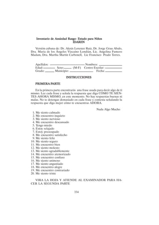 334
Inventario de Ansiedad Rasgo- Estado para Niños
Inventario de Ansiedad Rasgo- Estado para Niños
Inventario de Ansiedad Rasgo- Estado para Niños
Inventario de Ansiedad Rasgo- Estado para Niños
Inventario de Ansiedad Rasgo- Estado para Niños
IDAREN
IDAREN
IDAREN
IDAREN
IDAREN
Versión cubana de: Dr. Alexis Lorenzo Ruiz, Dr. Jorge Grau Abalo,
Dra. Maria de los Ángeles Vizcaíno Londián, Lic. Angelina Fumero
Madam, Dra. Martha Martín Carbonell, Lic Francisco Prado Torres.
Apellidos: Nombres:
Edad: Sexo: (M-F) Centro Escolar:
Grado: Municipio: Fecha:
INSTRUCCIONES
INSTRUCCIONES
INSTRUCCIONES
INSTRUCCIONES
INSTRUCCIONES
PRIMER
PRIMER
PRIMER
PRIMER
PRIMERA P
A P
A P
A P
A PAR
AR
AR
AR
ARTE
TE
TE
TE
TE
En la primera parte encontrarás una frase usada para decir algo de tí
mismo. Lee cada frase y señala la respuesta que diga CÓMO TE SIEN-
TES AHORA MISMO, en este momento. No hay respuestas buenas ni
malas. No te detengas demasiado en cada frase y contesta señalando la
respuesta que diga mejor cómo te encuentras AHORA.
Nada Algo Mucho
1. Me siento calmado
2. Me encuentro inquieto
3. Me siento nervioso
4. Me encuentro descansado
5. Tengo miedo
6. Estoy relajado
7. Estoy preocupado
8. Me encuentro satisfecho
9. Me siento feliz
10. Me siento seguro
11. Me encuentro bien
12. Me siento molesto
13. Me siento agradablemente
14. Me encuentro atemorizado
15. Me encuentro confuso
16. Me siento animoso
17. Me siento angustiado
18. Me encuentro alegre
19. Me encuentro contrariado
20. Me siento triste
VIRA LA HOJA Y ATIENDE AL EXAMINADOR PARA HA-
CER LA SEGUNDA PARTE
 