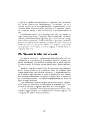 20
el valor de lo social en la determinación del psiquismo y por tanto, consi-
dera que las cualidades de los individuos ya vienen dadas, y no van a
cambiar, negando de ese modo posibilidades a las personas que, por su
extracción social han tenido menos posibilidades económicas, educati-
vas y culturales, lo que se pone de manifiesto en su desempeño en los
tests.
Consideramos como la crítica más importante a los test basados en
rasgos estables (entendido el psiquismo como determinado, fundamen-
talmente, de forma endógena), la posición que se ofrece desde la concep-
ción dialéctico- materialista, donde se entiende el psiquismo y su forma
de expresión individual como el resultado del devenir socio- histórico del
hombre modelado por la herencia cultural en la cual vive, y en conjunto
con el contexto situacional de la persona se pone de manifiesto en las
respuestas a los test.
1.13. Ventajas de estos instrumentos
Los tests de inteligencia y aptitudes establecen diferencias en la eje-
cución de las personas, dentro de determinada situación ambiental, que
pueden ser utilizadas para distinguir grupos de sujetos, por ejemplo, de-
ficientes mentales de distintos niveles; no deficientes; inteligencia baja,
etc.
Asimismo, los resultados de los tests de inteligencia y aptitudes pue-
den ser buenos predictores de la ejecución futura del individuo, pero
siempre es necesario integrar dicho resultado a la información general
que se posee de la persona antes de tomar la decisión final, pues como se
ha comentado anteriormente estos resultados pueden estar permeados
por otros aspectos ajenos a las verdaderas posibilidades que posee un
sujeto de forma individual.
Estos instrumentos son una vía para obtener una medida "objetiva"
de los rasgos que se estudian en un sujeto en un momento dado, lo cual
posibilita la creación de hipótesis de trabajo para el investigador.
Los test son un medio auxiliar para el diagnóstico individual y dife-
rencial de la personalidad. Estos instrumentos son fáciles de aplicar y en
su mayoría son también fáciles de calificar.
 
