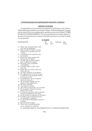 338
CUESTIONARIO DE DEPRESIÓN INF
CUESTIONARIO DE DEPRESIÓN INF
CUESTIONARIO DE DEPRESIÓN INF
CUESTIONARIO DE DEPRESIÓN INF
CUESTIONARIO DE DEPRESIÓN INFANTIL IDEREN
ANTIL IDEREN
ANTIL IDEREN
ANTIL IDEREN
ANTIL IDEREN
INSTRUCCIONES
INSTRUCCIONES
INSTRUCCIONES
INSTRUCCIONES
INSTRUCCIONES
A continuación, les presentamos un conjunto de expresiones en las cuales se
reflejandiferentesmomentosdesuestadodeánimo.Léalasdetenidamenteymarque
con un círculo (O) en esta segunda parte, aquellas que para usted reflejen "CÓMO
SE SIENTE GENERALMENTE". No hay respuestas buenas ni malas. Intente se-
leccionar las respuestas que con mayor exactitud caractericen a su estado de ánimo
en este momento.
II P
II P
II P
II P
II PAR
AR
AR
AR
ARTE
TE
TE
TE
TE
EXPRESIONES No Un Suficiente Muy
existe poco fuerte
21. Pienso que no puedo lograr nada
de lo que me proponga.
22. Sufro cuando no logro el recono-
cimiento de las personas que me
rodean.
23. Con facilidad me sorprendo ante
los fracasos.
24. Pienso que tengo muchos más
fracasos que los demás.
25. Yo sufro por no haber logrado
hacer realidad mis sueños.
26. Me pongo triste, deprimido
con facilidad.
27. Considero haber tenido suerte
en la vida.
28. Pienso que en el futuro todo será
bueno para mí.
29. Yo tengo confianza en mí mismo.
30. Por regla general, yo soy de los que
se inclinan a verle las partes malas a
las cosas de la vida.
31. Los problemas a mí me inquietan
más de lo necesario.
32. Yo he logrado cumplir con mis
objetivos más importantes.
33. Me siento aburrido.
34. A mí todo me interesa.
35. Ante fuertes sensaciones, no reacciono.
36. Por lo general, observo las partes
buenas de las cosas.
37. Los fracasos me hacen sufrir tanto que
no logro sacármelos de mi cabeza.
38. No me alcanza la confianza en mí mismo.
39. Considero que las demás personas
me estimulan lo suficiente.
40. La más mínima dificultad me presiona
y oprime.
41. Soy una persona alegre.
42. Pienso que las demás personas
no me estimulan lo suficiente.
LE AGRADECEMOS SU COLABORACION Y LA ATENCION PRESTADA
 