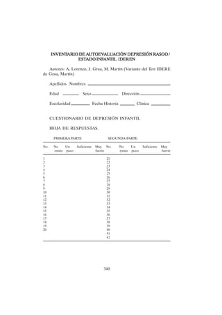 340
INVENT
INVENT
INVENT
INVENT
INVENTARIO DE A
ARIO DE A
ARIO DE A
ARIO DE A
ARIO DE AUTOEV
UTOEV
UTOEV
UTOEV
UTOEVAL
AL
AL
AL
ALU
U
U
U
UA
A
A
A
ACIÓN DEPRESIÓN R
CIÓN DEPRESIÓN R
CIÓN DEPRESIÓN R
CIÓN DEPRESIÓN R
CIÓN DEPRESIÓN RA
A
A
A
ASGO /
SGO /
SGO /
SGO /
SGO /
EST
EST
EST
EST
ESTADO INF
ADO INF
ADO INF
ADO INF
ADO INFANTIL IDEREN
ANTIL IDEREN
ANTIL IDEREN
ANTIL IDEREN
ANTIL IDEREN
Autores: A. Lorenzo, J. Grau, M. Martín (Variante del Test IDERE
de Grau, Martín)
Apellidos Nombres
Edad Sexo Dirección
Escolaridad Fecha Historia Clínica
CUESTIONARIO DE DEPRESIÓN INFANTIL
HOJA DE RESPUESTAS.
PRIMERA PARTE SEGUNDA PARTE
No. No Un Suficiente Muy No. No Un Suficiente Muy
existe poco fuerte existe poco fuerte
1 21
2 22
3 23
4 24
5 25
6 26
7 27
8 28
9 29
10 30
11 31
12 32
13 33
14 34
15 35
16 36
17 37
18 38
19 39
20 40
41
42
 