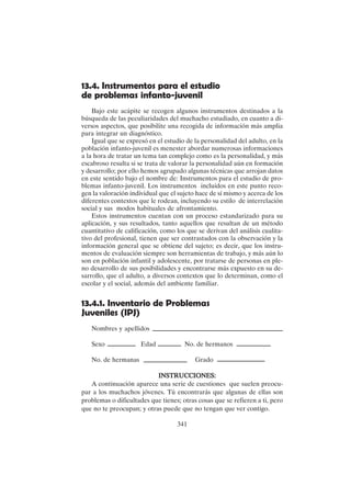 341
13.4. Instrumentos para el estudio
de problemas infanto-juvenil
Bajo este acápite se recogen algunos instrumentos destinados a la
búsqueda de las peculiaridades del muchacho estudiado, en cuanto a di-
versos aspectos, que posibilite una recogida de información más amplia
para integrar un diagnóstico.
Igual que se expresó en el estudio de la personalidad del adulto, en la
población infanto-juvenil es menester abordar numerosas informaciones
a la hora de tratar un tema tan complejo como es la personalidad, y más
escabroso resulta si se trata de valorar la personalidad aún en formación
y desarrollo; por ello hemos agrupado algunas técnicas que arrojan datos
en este sentido bajo el nombre de: Instrumentos para el estudio de pro-
blemas infanto-juvenil. Los instrumentos incluidos en este punto reco-
gen la valoración individual que el sujeto hace de sí mismo y acerca de los
diferentes contextos que le rodean, incluyendo su estilo de interrelación
social y sus modos habituales de afrontamiento.
Estos instrumentos cuentan con un proceso estandarizado para su
aplicación, y sus resultados, tanto aquellos que resultan de un método
cuantitativo de calificación, como los que se derivan del análisis cualita-
tivo del profesional, tienen que ser contrastados con la observación y la
información general que se obtiene del sujeto; es decir, que los instru-
mentos de evaluación siempre son herramientas de trabajo, y más aún lo
son en población infantil y adolescente, por tratarse de personas en ple-
no desarrollo de sus posibilidades y encontrarse más expuesto en su de-
sarrollo, que el adulto, a diversos contextos que lo determinan, como el
escolar y el social, además del ambiente familiar.
13.4.1. Inventario de Problemas
Juveniles (IPJ)
Nombres y apellidos
Sexo Edad No. de hermanos
No. de hermanas Grado
INSTRUCCIONES:
INSTRUCCIONES:
INSTRUCCIONES:
INSTRUCCIONES:
INSTRUCCIONES:
A continuación aparece una serie de cuestiones que suelen preocu-
par a los muchachos jóvenes. Tú encontrarás que algunas de ellas son
problemas o dificultades que tienes; otras cosas que se refieren a ti, pero
que no te preocupan; y otras puede que no tengan que ver contigo.
 