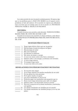 342
Lee cada cuestión de este inventario cuidadosamente. Si expresa algo
que es un problema para ti, HAZ UNA MARCA en el espacio corres-
pondiente al lado del número. Si la cuestión no expresa una dificultad
tuya o no tiene que ver contigo, pues eso no te sucede a ti, NO HAGAS
NINGUNA MARCA: DEJALA EN BLANCO.
RECUERDA:
RECUERDA:
RECUERDA:
RECUERDA:
RECUERDA:
Cuando tú marcas una cuestión, estás diciendo: "ESTO ES UN PRO-
BLEMA PARA MÍ, ESTO ME SUCEDE A MÍ"
Cuando tú no marcas una cuestión y la dejas en blanco, estás dicien-
do: "ESTO NO ES UN PROBLEMA PARA MÍ, ESTO NO ME SUCE-
DE A MÍ"
MI EST
MI EST
MI EST
MI EST
MI ESTADO FÍSICO O S
ADO FÍSICO O S
ADO FÍSICO O S
ADO FÍSICO O S
ADO FÍSICO O SAL
AL
AL
AL
ALUD
UD
UD
UD
UD
1. Tengo algún defecto físico que me incapacita
2. Me preocupa el modo de mejorar mi figura
3. Me preocupa mi salud
4. Me canso fácilmente
5. No duermo lo suficiente
6. Me siento sin ánimo o energía
7. A veces me siento como si me fuera a desmayar
8. Quisiera saber si mi energía y resistencia son normales
9. A veces tengo mareos
10. Yo siempre tengo sueño
11. A veces me orino en la cama
MIS RELACIONES CON OTROS MUCHACHOS Y MUCHACHAS
MIS RELACIONES CON OTROS MUCHACHOS Y MUCHACHAS
MIS RELACIONES CON OTROS MUCHACHOS Y MUCHACHAS
MIS RELACIONES CON OTROS MUCHACHOS Y MUCHACHAS
MIS RELACIONES CON OTROS MUCHACHOS Y MUCHACHAS
1. Yo necesito más amigos
2. Yo no hago amistad con muchos muchachos de mi edad
3. No me gustan las otras personas
4. No le gusto mucho a la gente
5. Los otros muchachos se ríen de mí
6. Preferiría jugar con muchachos más pequeños que yo
7. Pocas veces tengo invitaciones para salir con amigos
8. Quisiera saber si mi desarrollo sexual es normal
9. Para mí, la mayoría de los demás muchachos y muchachas
son egoístas
10. Los demás muchachos me fastidian por mi tamaño
11. Los demás muchachos me fastidian porque yo no soy sim
pático
 