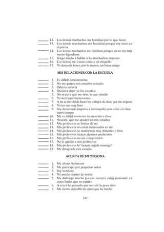 343
12. Los demás muchachos me fastidian por lo que luzco
13. Los demás muchachos me fastidian porque soy malo en
deportes
14. Los demás muchachos me fastidian porque yo no soy muy
bueno fajándome
15. Tengo miedo a hablar a los muchachos mayores
16. Los demás me tratan como a un chiquillo
17. Yo desearía tener, por lo menos, un buen amigo
MIS RELACIONES CON LA ESCUELA
MIS RELACIONES CON LA ESCUELA
MIS RELACIONES CON LA ESCUELA
MIS RELACIONES CON LA ESCUELA
MIS RELACIONES CON LA ESCUELA
1. Es difícil concentrarme
2. No me gustan mis estudios actuales
3. Odio la escuela
4. Quisiera dejar ya los estudios
5. No sé para qué me sirve lo que estudio
6. Yo no tengo buenas notas
7. A mí se me olvida hacer los trabajos de clase que me asignan
8. Yo no soy muy listo
9. Soy demasiado inquieto e intranquilo para estar en clase
tanto tiempo
10. Me es difícil mantener la atención a clase
11. Necesito que me ayuden en mis estudios
12. Mis profesores se burlan de mí
13. Mis profesores no están interesados en mí
14. Mis profesores se mantienen muy distantes y fríos
15. Mis profesores tienen alumnos preferidos
16. Mis profesores no me comprenden
17. No le agrado a mis profesores
18. Mis profesores la" tienen cogida conmigo"
19. Me desagrada esta escuela
ACERCA DE MI PERSONA
ACERCA DE MI PERSONA
ACERCA DE MI PERSONA
ACERCA DE MI PERSONA
ACERCA DE MI PERSONA
1. Me altero fácilmente
2. Me preocupo por pequeñas cosas
3. Soy nervioso
4. No puedo dormir de noche
5. Me distraigo mucho porque siempre estoy pensando en
cosas lindas que no existen
6. A veces he pensado que no vale la pena vivir
7. Me siento culpable de cosas que he hecho
 