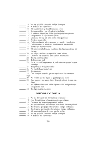 344
8. No soy popular entre mis amigos y amigas
9. A menudo me siento solo
10. Me siento triste y decaído muchas veces
11. Soy susceptible y me ofendo con facilidad
12. A menudo hago cosas de las que luego me arrepiento
13. Las personas se fijan mucho en mí
14. Creo que no soy tan listo como otras personas
15. Prefiero estar solo
16. Quisiera discutir mis problemas personales con alguien
17. Quisiera saber si mi mente funciona con normalidad
18. Siento que no me quieren
19. Me preocupa la fealdad o defecto de alguna parte de mi
cuerpo
20. No tengo confianza o seguridad en mí mismo
21. Creo que soy diferente a los demás muchachos
22. Yo me como las uñas
23. Todo me sale mal
24. No se por qué las personas se molestan o se ponen bravas
conmigo
25. Tengo miedo de equivocarme
26. No puedo hacer nada bien
27. Soy miedoso
28. Casi siempre necesito que me ayuden en las cosas que
hago
29. No resisto que me digan lo que tengo que hacer
30. Casi siempre me gusta hacer lo contrario de lo que me-
dicen
31. No soporto tener que hacer algunas cosas aunque sé que
son para mí bien
32. Yo digo muchas mentiras
MI HOG
MI HOG
MI HOG
MI HOG
MI HOGAR Y MI F
AR Y MI F
AR Y MI F
AR Y MI F
AR Y MI FAMILIA
AMILIA
AMILIA
AMILIA
AMILIA
1. No me llevo con mis hermanos y hermanas
2. Hay discusiones y peleas constantes en mi casa
3. Creo que soy una carga para mis padres
4. No puedo discutir mis asuntos personales con mis padres
5. Yo desearía que papá estuviera más tiempo en la casa
6. Yo desearía que mamá estuviera más tiempo en la casa
7. Me siento culpable de cosas que he hecho
8. No soy popular entre mis amigos y amigas
9. A menudo me siento solo
 