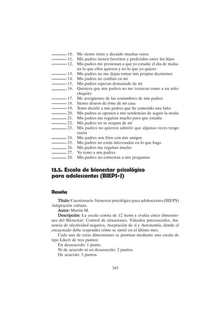 345
10. Me siento triste y decaído muchas veces
11. Mis padres tienen favoritos y preferidos entre los hijos
12. Mis padres me presionan a que yo estudie el día de maña-
na lo que ellos quieren y no lo que yo quiero
13. Mis padres no me dejan tomar mis propias decisiones
14. Mis padres no confían en mí
15. Mis padres esperan demasiado de mí
16. Quisiera que mis padres no me trataran como a un niño
chiquito
17. Me avergüenzo de las costumbres de mis padres
18. Siento deseos de irme de mi casa
19. Temo decirle a mis padres que he cometido una falta
20. Mis padres se oponen a mis tendencias de seguir la moda
21. Mis padres me regañan mucho para que estudie
22. Mis padres no se ocupan de mí
23. Mis padres no quieren admitir que algunas veces tengo
razón
24. Mis padres son fríos con mis amigos
25. Mis padres no están interesados en lo que hago
26. Mis padres me regañan mucho
27. Yo temo a mis padres
28. Mis padres no contestan a mis preguntas
13.5. Escala de bienestar psicológico
para adolescentes (BIEPS-J)
Reseña
Título:
Título:
Título:
Título:
Título: Cuestionario bienestar psicológico para adolescentes (BIEPS)
Adaptación cubana.
Autor:
Autor:
Autor:
Autor:
Autor: Martín M.
Descripción:
Descripción:
Descripción:
Descripción:
Descripción: La escala consta de 12 ítems y evalúa cinco dimensio-
nes del Bienestar: Control de situaciones, Vínculos psicosociales, Au-
sencia de afectividad negativa, Aceptación de sí y Autonomía, donde el
encuestado debe responder cómo se sintió en el último mes.
Cada una de estas dimensiones se puntúan mediante una escala de
tipo Likert de tres puntos:
En desacuerdo: 1 punto.
Ni de acuerdo ni en desacuerdo: 2 puntos.
De acuerdo: 3 puntos.
 