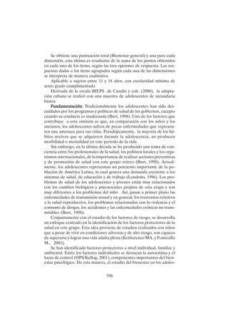 346
Se obtiene una puntuación total (Bienestar general) y una para cada
dimensión, esta última es resultante de la suma de los puntos obtenidos
en cada uno de los ítems, según las tres opciones de respuesta. Las res-
puestas dadas a los ítems agrupados según cada una de las dimensiones
se interpreta de manera cualitativa.
Aplicable a sujetos entre 11 y 18 años, con escolaridad mínima de
sexto grado cumplimentado.
Derivada de la escala BIEPS de Casullo y cols. (2000), la adapta-
ción cubana se realizó con una muestra de adolescentes de secundaria
básica
F
F
F
F
Fundamentación:
undamentación:
undamentación:
undamentación:
undamentación: Tradicionalmente los adolescentes han sido des-
cuidados por los programas y políticas de salud de los gobiernos, excepto
cuando su conducta es inadecuada (Burt, 1998). Uno de los factores que
contribuye a esta omisión es que, en comparación con los niños y los
ancianos, los adolescentes sufren de pocas enfermedades que represen-
ten una amenaza para sus vidas. Paradójicamente, la mayoría de los há-
bitos nocivos que se adquieren durante la adolescencia, no producen
morbilidad o mortalidad en este período de la vida.
Sin embargo, en la última década se ha producido una toma de con-
ciencia entre los profesionales de la salud, los políticos locales y los orga-
nismos internacionales, de la importancia de realizar acciones preventivas
y de promoción de salud con este grupo etáreo (Burt, 1998). Actual-
mente, los adolescentes representan un porciento importante de la po-
blación de América Latina, lo cual genera una demanda creciente a los
sistemas de salud, de educación y de trabajo (Londoño, 1996). Los pro-
blemas de salud de los adolescentes y jóvenes están muy relacionados
con los cambios biológicos y psicosociales propios de esta etapa y son
muy diferentes a los problemas del niño . Así, pasan a primer plano las
enfermedades de transmisión sexual y en general, los trastornos relativos
a la salud reproductiva, los problemas relacionados con la violencia y el
consumo de drogas, los accidentes y las enfermedades crónicas no trans-
misibles (Burt, 1998).
Conjuntamente con el estudio de los factores de riesgo, se desarrolla
un enfoque centrado en la identificación de los factores protectores de la
salud en este grupo. Esta idea proviene de estudios realizados con niños
que a pesar de vivir en condiciones adversas y de alto riesgo, son capaces
de superarse y lograr una vida adulta plena (Kotliarenco MA. y Fontecilla
M., 2001).
Se han identificado factores protectores a nivel individual, familiar y
ambiental. Entre los factores individuales se destacan la autoestima y el
locus de control (OPS/Kellog, 2001), componentes importantes del bien-
estar psicológico. De esta manera, el estudio del bienestar en los adoles-
 