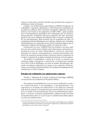 347
centes se revela como una línea fructífera que permitirá dar respuesta a
problemas sociales relevantes.
Casullo y sus colaboradores desarrollaron el BIEPS inicialmente en
la República Argentina, aplicándolo a 1270 adolescentes estudiantes de
secundaria en Buenos Aires, Tucumán y Patagonia, Argentina. Su cues-
tionario está basado en las propuestas de Ryff (1989) , quien propone
que el funcionamiento psicológico está conformado por seis factores:
autoaceptación, crecimiento personal, propósitos de vida, relaciones
positivas con otros, dominio del ambiente físico y natural y autonomía.
En sus investigaciones, Ryff encontró que los propósitos de vida y el
crecimiento personal disminuyen con el tiempo, mientras que el dominio
medioambiental y la autonomía crecen. Estos resultados sugieren que la
experiencia subjetiva del bienestar cambia a lo largo de la vida.
Consecuente con esto, el BIEPS tiene dos formatos, uno para adul-
tos y otro para adolescentes. Explora cinco dimensiones: autonomía (ca-
pacidad de actuar en modo independiente), control de situaciones
(sensación de control y autocompetencia), vínculos psicosociales (cali-
dad de las relaciones interpersonales), proyectos (metas y propósitos en
la vida) y aceptación de sí mismo (sensación de bienestar con uno mismo).
Al estudiar la confiabilidad y validez de la escala, se encontró una
adecuada validez convergente y concurrente, al cotejarla por ejemplo
con el SCL 90 R de DeRogatis, así como un análisis discriminante ade-
cuado al comparar adolescente en riesgo en sus respuestas. Posterior-
mente, esta escala fue aplicada también con resultados metodológicamente
satisfactorios en Perú y España.
Estudios de validación con adolescentes cubanos
Estudio 1; Validación de la Escala de Bienestar Psicológico (BIEPS)
en una muestra de estudiantes de Secundaria Básica.
Para explorar la factibilidad de su uso en nuestra población, se some-
tió a criterio de jueces. A tres psicólogos y a una psicometrista,18
con
experiencia en el trabajo con adolescentes, se les pidió que valoraran
cada ítem de acuerdo a su pertinencia para nuestro medio en una escala
de 0 a 5, donde el 0 representaba que el ítem era absolutamente inapro-
piado. Los jueces, de manera independiente, calificaron todos los ítems
con puntuaciones entre 4 y 5, por lo que se consideró procedente aplicar
la escala sin modificaciones.
18
Los psicometristas en Cuba son técnicos de nivel medio en Psicología que se califican
en Institutos Politécnicos durante tres años para la aplicación y calificación de pruebas
psicológicas y para actuar como terapeutas.
 