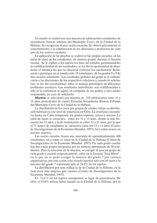 348
El estudio se realizó con una muestra de adolescentes estudiantes de
secundarias básicas urbanas del Municipio Cerro, de la Ciudad de la
Habana. Se escogieron al azar cuatro escuelas. Se obtuvo previamente el
consentimiento y la colaboración de los directores y profesores de cada
uno de los centros escolares.
La aplicación de las pruebas se realizó en las propias escuelas, en las
aulas de clase de los estudiantes, de manera grupal, durante el horario
escolar. Se le explicó a los sujetos los fines del estudio, garantizándoles
la confidencialidad de los resultados y se les dio la oportunidad de aban-
donar el mismo a los que no desearan contestar los cuestionario. Rehu-
saron a participar en el estudio sólo 14 estudiantes, de los grados 8 y 9 de
dos escuelas solamente. Los resultados globales del grupo se le comuni-
caron a las direcciones de los respectivos colectivos y cuando lo solicita-
ron, se les dio orientaciones sobre el manejo psicológico de diferentes
problemas escolares. Los resultados individuales son confidenciales y
sólo se le comunican al sujeto, en compañía de sus padres u otro adulto
responsable, en caso de solicitarlo.
Muestra:
Muestra:
Muestra:
Muestra:
Muestra: se seleccionó una muestra de 334 adolescentes entre 11 y
16 años procedentes de cuatro Escuelas Secundarias Básicas Urbanas
del Municipio Cerro de la Ciudad de la Habana.
La distribución de los casos por grupos de edades refleja su distribu-
ción habitual en este nivel de enseñanza en Cuba. La enseñanza secunda-
ria básica en Cuba comprende los grados séptimo, octavo y noveno. La
edad de inicio se encuentra entre los 11 y 13 años, siendo la más fre-
cuente los 12 años; y la de terminación es entre 13 y 15 años, por lo que
el % mayor de estudiantes se encuentra entre los 13 y 14 años (Centro
de Investigaciones de la Economía Mundial, 1997), tal y cómo ocurre en
nuestra muestra.
Las cuatro escuelas tienen una matrícula de aproximadamente 400
estudiantes, tal y como es usual en la Ciudad de la Habana (Centro de
Investigaciones de la Economía Mundial, 1997). En cada grado escolar
hay dos o más grupos integrados por un número aproximado de 30 estu-
diantes. Para la selección de la muestra, se escogió al azar un grupo de
cada grado y escuela respectivamente, salvo en la Escuela "José Martí" ,
en la que no se pudo recoger la muestra del grado 7 por razones
organizativas; por esta razón, esta escuela aparece sólo con 60 casos y la
muestra del grado 7 representa sólo al 24.6% de los sujetos.
La distribución por sexo refleja la de la Ciudad de la Habana, en la
cual viven más mujeres que varones (Centro de Investigaciones de la
Economía Mundial, 1997).
El 71.8 % de los sujetos consignaron su lugar de procedencia. De
ellos, el 93.8% refiere haber nacido en la Ciudad de la Habana, por lo
 
