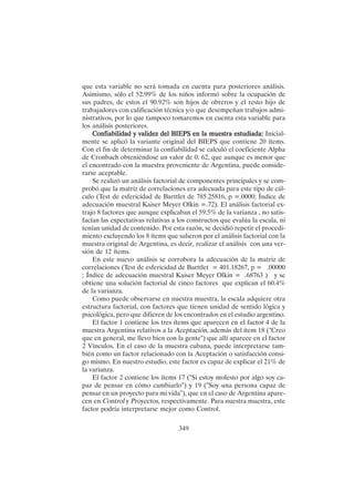 349
que esta variable no será tomada en cuenta para posteriores análisis.
Asimismo, sólo el 52.99% de los niños informó sobre la ocupación de
sus padres, de estos el 90.92% son hijos de obreros y el resto hijo de
trabajadores con calificación técnica y/o que desempeñan trabajos admi-
nistrativos, por lo que tampoco tomaremos en cuenta esta variable para
los análisis posteriores.
Confiabilidad y validez del BIEPS en la muestra estudiada:
Confiabilidad y validez del BIEPS en la muestra estudiada:
Confiabilidad y validez del BIEPS en la muestra estudiada:
Confiabilidad y validez del BIEPS en la muestra estudiada:
Confiabilidad y validez del BIEPS en la muestra estudiada: Inicial-
mente se aplicó la variante original del BIEPS que contiene 20 ítems.
Con el fin de determinar la confiabilidad se calculó el coeficiente Alpha
de Cronbach obteniéndose un valor de 0. 62, que aunque es menor que
el encontrado con la muestra proveniente de Argentina, puede conside-
rarse aceptable.
Se realizó un análisis factorial de componentes principales y se com-
probó que la matriz de correlaciones era adecuada para este tipo de cál-
culo (Test de esfericidad de Barttlet de 785.25816, p =.0000; Índice de
adecuación muestral Kaiser Meyer Olkin =.72). El análisis factorial ex-
trajo 8 factores que aunque explicaban el 59.5% de la varianza , no satis-
facían las expectativas relativas a los constructos que evalúa la escala, ni
tenían unidad de contenido. Por esta razón, se decidió repetir el procedi-
miento excluyendo los 8 ítems que salieron por el análisis factorial con la
muestra original de Argentina, es decir, realizar el análisis con una ver-
sión de 12 ítems.
En este nuevo análisis se corrobora la adecuación de la matriz de
correlaciones (Test de esfericidad de Barttlet = 401.18267, p = .00000
; Índice de adecuación muestral Kaiser Meyer Olkin = .68763 ) y se
obtiene una solución factorial de cinco factores que explican el 60.4%
de la varianza.
Como puede observarse en nuestra muestra, la escala adquiere otra
estructura factorial, con factores que tienen unidad de sentido lógica y
psicológica, pero que difieren de los encontrados en el estudio argentino.
El factor 1 contiene los tres ítems que aparecen en el factor 4 de la
muestra Argentina relativos a la Aceptación, además del ítem 18 ("Creo
que en general, me llevo bien con la gente") que allí aparece en el factor
2 Vínculos. En el caso de la muestra cubana, puede interpretarse tam-
bién como un factor relacionado con la Aceptación o satisfacción consi-
go mismo. En nuestro estudio, este factor es capaz de explicar el 21% de
la varianza.
El factor 2 contiene los ítems 17 ("Si estoy molesto por algo soy ca-
paz de pensar en cómo cambiarlo") y 19 ("Soy una persona capaz de
pensar en un proyecto para mi vida"), que en el caso de Argentina apare-
cen en Control y Proyectos, respectivamente. Para nuestra muestra, este
factor podría interpretarse mejor como Control.
 
