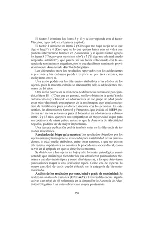 350
El factor 3 contiene los ítems 3 y 13 y se corresponde con el factor
Vínculos, reportado en el primer capítulo.
El factor 4 contiene los ítems 2 ("Creo que me hago cargo de lo que
digo o hago") y 4 (Creo que se lo que quiero hacer con mi vida) que
pudiera interpretarse también en Autonomía y el quinto factor agrupa
los ítems 8 ( "Pocas veces me siento solo") y 7 ("Si algo me sale mal puedo
aceptarlo, admitirlo"), que parece ser un factor relacionado con la au-
sencia de sentimientos negativos, por lo que decidimos nombrarlo provi-
sionalmente Ausencia de Afectividad negativa.
Las diferencias entre los resultados reportados con los adolescentes
argentinos y los cubanos pueden explicarse por tres razones, no
excluyentes entre sí.
Una razón podría ser las diferencias atribuibles a las edades de los
sujetos, pues la muestra cubana se circunscribe sólo a adolescentes me-
nores de 16 años.
Otra razón podría ser la existencia de diferencias culturales: por ejem-
plo, el ítem 18 ("Creo que en general, me llevo bien con la gente") en la
cultura cubana y sobretodo en adolescentes de ese grupo de edad puede
estar más relacionado con aspectos de la autoimagen, que con la evalua-
ción de habilidades para establecer vínculos con las personas. En este
sentido, las dimensiones Control y Proyectos, que evalúa el BIEPS pu-
dieran ser menos relevantes para el bienestar en adolescentes cubanos
entre 12 y 15 años, que para sus compatriotas de mayor edad, o que para
sus coetáneos de otros países, mientras que la Ausencia de Afectividad
negativa, pudiera ser de mayor importancia.
Una tercera explicación podría también estar en la diferencia de ta-
maños muestrales.
Resultados del bieps en la muestra:
Resultados del bieps en la muestra:
Resultados del bieps en la muestra:
Resultados del bieps en la muestra:
Resultados del bieps en la muestra: Los resultados obtenidos por los
sujetos son muy homogéneos, existiendo poca variabilidad de las puntua-
ciones, lo cual puede atribuirse, entre otras razones, a que no existen
diferencias importantes en cuanto a la procedencia sociocultural, como
se vio en el epígrafe en que se describe la muestra.
Se dividieron a los sujetos en bajo y alto bienestar psicológico, consi-
derando que tenían bajo bienestar los que obtuvieron puntuaciones me-
nores a una desviación típica y como alto bienestar, a los que obtuvieron
puntuaciones mayor a una desviación típica. Como era de esperar, la
mayor cantidad de casos quedó ubicado en la categoría de bienestar
moderado.
Análisis de los resultados por sexo, edad y grado de escolaridad:
Análisis de los resultados por sexo, edad y grado de escolaridad:
Análisis de los resultados por sexo, edad y grado de escolaridad:
Análisis de los resultados por sexo, edad y grado de escolaridad:
Análisis de los resultados por sexo, edad y grado de escolaridad: Se
realizó un análisis de varianza (ONE-WAY). Existen diferencias signifi-
cativas a un nivel de .05 solamente en la dimensión de Ausencia de Afec-
tividad Negativa. Las niñas obtuvieron mayor puntuación.
 