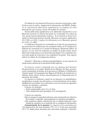 351
El análisis de correlación de Pearson no encontró asociaciones signi-
ficativas entre la edad y ninguna de las dimensiones del BIEPS. Tampo-
co se encontraron diferencias significativas en ninguna de estas
dimensiones, por escuela a través del análisis de varianza.
Existen diferencias significativas en la dimensión Aceptación y en el
Bienestar General en función del grado de escolaridad. Los niños de
7mo. grado tienen puntuaciones mayores. Si se controla el efecto de la
edad en el bienestar general, el grado diferencia de manera significativa
(F=3.950, p=.020) y explica las diferencias en el Bienestar general
(f=3.987, p=.008).
La influencia del grado de escolaridad en el tipo de preocupaciones
que presentan los adolescentes de secundaria básica en la Ciudad de la
Habana fue constatada en el estudio de Robayna y Raymond (2001). Al
parecer, en este nivel de enseñanza el cambio de grado escolar marca
diferencias importantes en el desarrollo psicológico y los estudiantes tie-
nen como grupo de referencia a sus compañeros de grado . Este aspecto
deberá ser objeto de investigaciones futuras
Estudio 2: Bienestar y síntomas psicopatológicos en una muestra de
adolescentes cubanos de la enseñanza media superior.
El universo estuvo constituido por los alumnos del Instituto
Preuniversitario en el campo "Batalla de los Molinos del Rey", pertene-
ciente al municipio Artemisa, de la provincia La Habana y el Politécnico
"Andrés Luján" del municipio San Miguel del Padrón de Ciudad de La
Habana. Estos centros fueron seleccionados por su disposición para la
ejecución del trabajo.
La muestra se conformó a partir de un muestreo no probabilístico,
escogiéndose un grupo de cada grado, en correspondencia con la dispo-
nibilidad de las escuelas. En su selección se tuvo en cuenta los siguientes
criterios de inclusión y exclusión:
Criterios de inclusión:
– Edad comprendida entre 15 y 18 años.
– Tener disposición para participar en la investigación.
Criterio de exclusión:
– Que no tengan la capacidad suficiente para comprender los objetivos
del trabajo y responder adecuadamente las pruebas psicológicas.
– Que padezcan alguna enfermedad que le impida funcionar como
unidad de respuesta en el momento de la recogida de información.
Caracte
Caracte
Caracte
Caracte
Caracterización de la muestra:
rización de la muestra:
rización de la muestra:
rización de la muestra:
rización de la muestra: La muestra está constituida por
138 adolescentes del sexo femenino (72.3 %) y 53 del sexo masculino
(27.7 %). Según datos obtenidos por entrevistas realizadas a funciona-
 