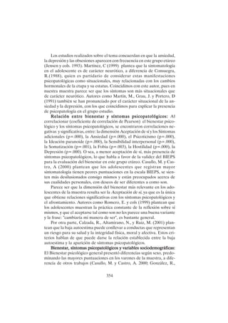 354
Los estudios realizados sobre el tema concuerdan en que la ansiedad,
la depresión y las obsesiones aparecen con frecuencia en este grupo etáreo
(Jensen y cols. 1993). Martínez, C (1999) plantea que la sintomatología
en el adolescente es de carácter neurótico, a diferencia de Consuegra,
R.(1988), quien es partidario de considerar estas manifestaciones
psicopatológicas como situacionales, muy relacionadas con los cambios
hormonales de la etapa y su estatus. Coincidimos con este autor, pues en
nuestra muestra parece ser que los síntomas son más situacionales que
de carácter neurótico. Autores como Martín, M., Grau, J. y Portero, D
(1991) también se han pronunciado por el carácter situacional de la an-
siedad y la depresión, con los que coincidimos para explicar la presencia
de psicopatología en el grupo estudio.
Relación entre bienestar y síntomas psicopatológicos:
Relación entre bienestar y síntomas psicopatológicos:
Relación entre bienestar y síntomas psicopatológicos:
Relación entre bienestar y síntomas psicopatológicos:
Relación entre bienestar y síntomas psicopatológicos: Al
correlacionar (coeficiente de correlación de Pearson) el bienestar psico-
lógico y los síntomas psicopatológicos, se encontraron correlaciones ne-
gativas y significativas, entre: la dimensión Aceptación de sí y los Síntomas
adicionales (p=.000), la Ansiedad (p=.000), el Psicoticismo (p=.000),
la Ideación paranoide (p=.000), la Sensibilidad interpersonal (p=.000),
la Somatización (p=.001), la Fobia (p=.003), la Hostilidad (p=.000), la
Depresión (p=.000). O sea, a menor aceptación de sí, más presencia de
síntomas psicopatológicos, lo que habla a favor de la validez del BIEPS
para la evaluación del bienestar en este grupo etáreo. Casullo, M. y Cas-
tro, A (2000) plantean que los adolescentes que registran mayor
sintomatología tienen peores puntuaciones en la escala BIEPS, se sien-
ten más desilusionados consigo mismos y están preocupados acerca de
sus cualidades personales, con deseos de ser diferentes a como son.
Parece ser que la dimensión del bienestar más relevante en los ado-
lescentes de la muestra resulta ser la Aceptación de sí, ya que es la única
que obtiene relaciones significativas con los síntomas psicopatológicos y
el afrontamiento. Autores como Romero, E. y cols (1999) plantean que
los adolescentes muestran la práctica constante de la reflexión sobre sí
mismos, y que el aceptarse tal como son no les parece una buena variante
y la frase: "cambiaría mi manera de ser", es bastante general.
Por otra parte, Calzada, R., Altamirano, N., y Ruiz, M. (2001) plan-
tean que la baja autoestima puede conllevar a conductas que representan
un riesgo para su salud y la integridad física, moral y afectiva. Estos cri-
terios hablan de que puede darse la relación establecida entre la baja
autoestima y la aparición de síntomas psicopatológicos.
Bienestar, síntomas psicopatológicos y variables sociodemográficas:
Bienestar, síntomas psicopatológicos y variables sociodemográficas:
Bienestar, síntomas psicopatológicos y variables sociodemográficas:
Bienestar, síntomas psicopatológicos y variables sociodemográficas:
Bienestar, síntomas psicopatológicos y variables sociodemográficas:
El Bienestar psicológico general presentó diferencias según sexo, predo-
minando las mayores puntuaciones en los varones de la muestra, a dife-
rencia de otros trabajos (Casullo, M. y Castro, A. 2000; González, R.,
 