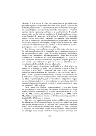 355
Montoya, I. y Bernabeu, J, 2000), los cuales plantean que el bienestar
psicológico general no presenta diferencias según género y que esta va-
riable no parece afectar la percepción subjetiva del bienestar psicológico
en los adolescentes. Las diferencias obtenidas muestran que los varones
centran más su bienestar psicológico en el establecimiento de vínculos
psicosociales que las mujeres, a diferencia de lo planteado por autores
como González, R., Montoya, I. y Bernabeu, J. que refieren que son las
mujeres las que más establecen vínculos psicosociales. Estos resultados
reflejan lo ya expuesto con anterioridad sobre la presencia en nuestra
sociedad de prejuicios, estereotipos y desigualdades evidentes que obsta-
culizan el desempeño que pudiera alcanzar la mujer cubana en cuanto a
participación social en su sentido más amplio.
Los síntomas psicopatológicos muestran diferencias intersexos, son
las mujeres adolescentes de la muestra las que presentan mayor número
de sintomatologías, tales como: depresión, ansiedad, sensibilidad
interpersonal, psicoticismo, ideación paranoide y fobia. Este resultado
coincide con lo encontrado por otros estudios (Martín, M. 2001), en el
que las mujeres adolescentes obtienen, en general, mayores puntuacio-
nes en las áreas sintomáticas que los varones, a excepción de la
somatización, la hostilidad y síntomas adicionales.
En nuestro caso, este resultado puede deberse al rol de género im-
puesto por la sociedad a la mujer y que perdura aún en nuestros días: ella
representa el sexo "débil" e "indefenso" por tanto, es más vulnerable a
desarrollar síntomas clínicos. En consonancia con este análisis, Meler, I
(1977) plantea que la condición femenina tiene un carácter transicional
y conflictivo, en un período donde coexisten ordenamientos ancestrales
de difícil reversión subjetiva, con nuevos valores e imperativos propios
de la postmodernidad, todo lo cual conlleva a la presencia de trastornos
psicopatológicos que, hoy en día, constituyen una problemática de eleva-
da prevalencia en las mujeres.
No se encontraron relaciones importantes entre la edad y el Bienes-
tar psicológico, ni entre la edad y los síntomas psicopatológicos, lo que
también coincide con lo señalado en otros estudios (Casullo, M. y Cas-
tro, A., 2000 González, R., Montoya, I. y Bernabeu, J., 2000; Martín,
M., 2001). Estos resultados pueden ser debidos a la homogenización de
la edad (15 a 17 años)en la muestra.
Con respecto a las dimensiones particulares del Bienestar, vemos que
los adolescentes de 15 años manifiestan una mayor apreciación de sí mis-
mos que los adolescentes de 16 y 17 años. Este resultado está en conso-
nancia con lo planteado por autores como Romero, E y cols. (1999), que
a esta edad, los adolescentes tienden a reflexionar más sobre sí mismos,
sin embargo, no se sienten satisfechos consigo mismos, prefieren cam-
 