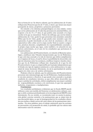 356
biar su forma de ser. Se observa además, que los adolescentes de 16 años
reflejan más Proyectos que los de 17 años, es decir, que tienen una mayor
percepción de metas, propósitos y proyectos personales.
En relación a los síntomas psicopatológicos en estas edades, vemos
que en los adolescentes de 16 años hay presencia de ansiedad fóbica, con
respecto a los de 15 y 17 años, lo que podría estar asociado a la etapa
escolar en la que se encuentran. Vemos sin embargo, que son los mismos
adolescentes de 11no. grado los que presentan más ansiedad y ansiedad
fóbica que los de 12mo. grado, lo que puede estar asociado a que éste
representa el grado intermedio en este nivel de enseñanza y ello crea
expectativas sobre cómo será la etapa escolar final en cuanto a exigen-
cias, prácticas docentes, cumplimiento de responsabilidades asociadas a
la propia etapa escolar que sigue, como también a la selección de una
carrera universitaria, en el caso de los estudiantes que pertenecen al
Preuniversitario.
Los adolescentes del Preuniversitario, en relación al Bienestar psico-
lógico, establecen más Vínculos interpersonales que los de Politécnico,
lo que está muy asociado a la vida de internos que deben cumplimentar
en el régimen de becas, el cual le ofrece la posibilidad de desarrollar este
tipo de relaciones entre los coetáneos, establecer mejores vínculos; mien-
tras que los de Politécnico reflejan más Aceptación de sí que los del
Preuniversitario, lo que es comprensible por la propia independencia que
le brinda este tipo de régimen seminterno a estos adolescentes y la capa-
cidad de tomar decisiones libremente, les da la oportunidad de sentirse
seguros de cómo son y de sentirse afortunados.
Podemos observar además, que los adolescentes del Preuniversitario
presentan más sintomatología que los del Politécnico, fundamentalmen-
te son más ansiosos y obsesivos, lo que puede estar asociado a su propia
condición de estudiantes internos, ya que ellos deben desarrollar una
mayor cantidad de actividades, deben cumplimentar una mayor cantidad
de responsabilidades escolares y de convivencia, lo que trae aparejado
molestias, resquemores e inadaptaciones.
Conclusiones:
Conclusiones:
Conclusiones:
Conclusiones:
Conclusiones:
Los resultados preliminares evidencian que la Escala BIEPS puede
utilizarse como una medida del bienestar en adolescentes cubanos, aun-
que se debe continuar profundizando en la investigación del BIEPS como
instrumento. En ese sentido, se recomienda tener en cuenta la puntua-
ción global y prestar atención a las puntuaciones que se alejen más de
una desviación típica, ya que la homogeneidad de los resultados obteni-
dos nos inclina a dudar acerca del valor clínico de las puntuaciones inter-
medias. En otras palabras, para el trabajo asistencial, para las acciones
de prevención y de promoción de salud, es probable que los valores más
interesantes sean los extremos.
 