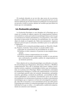 22
El resultado obtenido en un test dice algo acerca de esa persona,
cuando su calificación representa un valor de ejecución del test, en una
muestra tipificada que ha sido tomada de la población a la cual pertenece
esa persona y tenido en cuenta, además, las variables que para dicho test
tienen que ser contempladas.
2.2. Evaluación psicológica
La Evaluación Psicológica es una disciplina de la Psicología que se
ocupa de la medida de algunos aspectos del comportamiento humano;
esta medición se realiza por medio de metodologías básicas entre las que
se encuentran las técnicas psicométricas y las proyectivas y otros méto-
dos como la observación, la entrevista, los autoinformes, etc., que serán
objeto de estudio en el segundo año. Todos estos instrumentos requieren
rigurosos procesos para su selección y metódicos pasos en su aplicación
y calificación.
El objetivo de la evaluación psicológica puede ser: Describir, Clasifi-
car, Predecir, Controlar. Estas acciones se pueden definir como:
a)Describir las características de personalidad de un sujeto.
b)Clasificar es decir, enmarcar a la persona en una categoría deter-
minada.
c) Predecir el futuro comportamiento de un sujeto.
d)Controlar determinadas características actuales en una persona
para confrontarlas con posibles cambios de comportamiento en
un momento posterior.
Estos objetivos de la evaluación psicológica son utilizados en la prác-
tica del psicólogo para Diagnosticar, Seleccionar, Orientar, o Modificar
comportamientos. Para ello el psicólogo debe poseer amplios conoci-
mientos teóricos, empíricos y metodológicos básicos, que son fundamen-
tales en la práctica de la Psicología. Dichos conocimientos contemplan
los fundamentos biológicos y sociales del comportamiento, los procesos
de la psicología general como son atención, pensamiento, percepción,
memoria, aprendizaje, resolución de problemas, personalidad, las dife-
rencias individuales y su evolución, conocimientos acerca de la cultura
de la población a la cual pertenece la persona en estudio y conocimientos
metodológicos que se requieren a la hora de la investigación en psicolo-
gía, todo ello es necesario y es un conocimiento previo que debe poseer
el psicólogo para realizar la evaluación psicológica en la práctica del caso
individual en lo que se refiere a la exploración y análisis del comporta-
miento de concretos seres humanos.
 