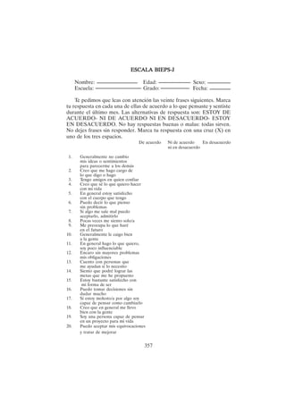 357
ESCALA BIEPS-J
ESCALA BIEPS-J
ESCALA BIEPS-J
ESCALA BIEPS-J
ESCALA BIEPS-J
Nombre: Edad: Sexo:
Escuela: Grado: Fecha:
Te pedimos que leas con atención las veinte frases siguientes. Marca
tu respuesta en cada una de ellas de acuerdo a lo que pensaste y sentiste
durante el último mes. Las alternativas de respuesta son: ESTOY DE
ACUERDO- NI DE ACUERDO NI EN DESACUERDO- ESTOY
EN DESACUERDO. No hay respuestas buenas o malas: todas sirven.
No dejes frases sin responder. Marca tu respuesta con una cruz (X) en
uno de los tres espacios.
De acuerdo Ni de acuerdo En desacuerdo
ni en desacuerdo
1. Generalmente no cambio
mis ideas o sentimientos
para parecerme a los demás
2. Creo que me hago cargo de
lo que digo o hago
3. Tengo amigos en quien confiar
4. Creo que sé lo que quiero hacer
con mi vida
5. En general estoy satisfecho
con el cuerpo que tengo
6. Puedo decir lo que pienso
sin problemas
7. Si algo me sale mal puedo
aceptarlo, admitirlo
8. Pocas veces me siento solo/a
9. Me preocupa lo que haré
en el futuro
10. Generalmente le caigo bien
a la gente
11. En general hago lo que quiero,
soy poco influenciable
12. Encaro sin mayores problemas
mis obligaciones
13. Cuento con personas que
me ayudan si lo necesito
14. Siento que podré lograr las
metas que me he propuesto
15. Estoy bastante satisfecho con
mi forma de ser
16. Puedo tomar decisiones sin
dudar mucho
17. Si estoy molesto/a por algo soy
capaz de pensar como cambiarlo
18. Creo que en general me llevo
bien con la gente
19. Soy una persona capaz de pensar
en un proyecto para mi vida
20. Puedo aceptar mis equivocaciones
y tratar de mejorar
 