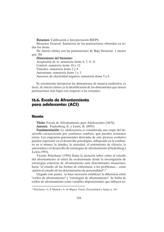 358
Resumen:
Resumen:
Resumen:
Resumen:
Resumen: Calificación e Interpretación BIEPS
Bienestar General: Sumatoria de las puntuaciones obtenidas en to-
dos los ítems.
De interés clínico son las puntuaciones de Bajo bienestar ( menor
que 30)
Dimensiones del bienestar:
Dimensiones del bienestar:
Dimensiones del bienestar:
Dimensiones del bienestar:
Dimensiones del bienestar:
Aceptación de sí: sumatoria ítems 4, 7, 9, 11
Control: sumatoria ítems 10 y 12
Vínculos: sumatoria ítems 2 y 8
Autonomía: sumatoria ítems 1 y 3
Ausencia de afectividad negativa: sumatoria ítems 5 y 6
Se recomienda interpretar las dimensiones de manera cualitativa, es
decir, de interés clínico es la identificación de las dimensiones que tienen
puntuaciones más bajas con respecto a las restantes.
13.6. Escala de Afrontamiento
para adolescentes (ACS)
Reseña
Título:
Título:
Título:
Título:
Título: Escala de Afrontamiento para Adolescentes (ACS).
A
A
A
A
Autores:
utores:
utores:
utores:
utores: Frydenberg, E. y Lewis, R. (I993)
Fundamentación:
Fundamentación:
Fundamentación:
Fundamentación:
Fundamentación: La adolescencia es considerada una etapa del de-
sarrollo caracterizada por continuos cambios, que pueden ocasionar
estrés. Las exigencias psicosociales derivadas de este proceso evolutivo
pueden repercutir en el desarrollo psicológico, influyendo en la confian-
za en sí mismo, la timidez, la ansiedad, el sentimiento de eficacia, la
autoestima o el desarrollo de estrategias de afrontamiento (Frydenberg y
Lewis,1991).
Vicente Pelechano (1994) llama la atención sobre cómo el estudio
del afrontamiento al estrés ha evolucionado desde la investigación de
estrategias concretas de afrontamiento ante determinados situaciones,
hacia "el estudio de las formas de enfrentarse a los problemas.... como
opción al estudio de los determinantes de personalidad".19
Llegado este punto, se hace necesario establecer la diferencia entre
"estilos de afrontamiento" y "estrategias de afrontamiento". Se habla de
estilos de afrontamiento como variables disposicionales que influyen so-
19
Pelechano, V., P. Madud y A. de Miguel. Estrés, Personalidad y Salud, p. 344
 