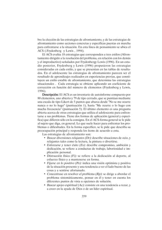 359
bre la elección de las estrategias de afrontamiento, y de las estrategias de
afrontamiento como acciones concretas y específicas puestas en marcha
para enfrentarse a la situación. En esta línea de pensamiento se ubica el
ACS (.Frydenberg y Lewis , 1994).
El ACS evalúa 18 estrategias que corresponden a tres estilos (Afron-
tamiento dirigido a la resolución del problema, en relación con los demás
y el improductivo) señalados por Frydenbergy Lewis (1996). En un estu-
dio posterior, Frydenberg y Lewis (1996) propusieron las estrategias
consideradas en cada estilo, y que se presentan en las tablas de resulta-
dos. En el adolescente las estrategias de afrontamiento parecen ser el
resultado de aprendizajes realizados en experiencias previas, que consti-
tuyen un estilo estable de afrontamiento, que determina las estrategias
situacionales . Cada estrategia se obtiene aplicando un coeficiente de
corrección en función del número de elementos (Frydenberg y Lewis,
1996).
Descripción:
Descripción:
Descripción:
Descripción:
Descripción: El ACS es un inventario de autoinforme compuesto por
80 elementos, uno abierto y 79 de tipo cerrado, que se puntúan mediante
una escala de tipo Likert de 5 puntos que abarca desde "No se me ocurre
nunca o no lo hago" (puntuación 1), hasta "Me ocurre o lo hago con
mucha frecuencia" (puntuación 5). El último elemento es una pregunta
abierta acerca de otras estrategias que utiliza el adolescente para enfren-
tarse a sus problemas. Tiene dos formas de aplicación (general y especí-
fica) que difieren sólo en la consigna. En el ACS-forma general se le pide
al sujeto que diga, en general. Lo que suele hacer para enfrentar los pro-
blemas o dificultades. En la forma específico, se le pide que describa su
preocupación principal y responda los ítems de acuerdo a esta.
Las estrategias de afrontamiento son:
• Buscar diversiones relajantes (Dr): describe situaciones de ocio, y
relajantes tales como la lectura, la pintura o divertirse.
• Esforzarse y tener éxito (Es): describe compromiso, ambición y
dedicación, se refiere a conductas de trabajo, laboriosidad e im-
plicación personal.
• Distracción física (Fi): se refiere a la dedicación al deporte, al
esfuerzo físico y a mantenerse en forma.
• Fijarse en lo positivo (Po): indica una visión optimista y positiva
de la situación presente y una tendencia a ver el lado bueno de las
cosas y a sentirse afortunado.
• Concentrase en resolver el problema (Rp): se dirige a abordar el
problema sistemáticamente, pensar en él y tener en cuenta los
diferentes puntos de vista u opciones de solución.
• Buscar apoyo espiritual (Ae): consiste en una tendencia a rezar, y
a creer en la ayuda de Dios o de un líder espiritual.
 