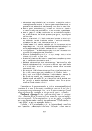 360
• Invertir en amigos íntimos (Ai): se refiere a la búsqueda de rela-
ciones personales íntimas, al esfuerzo por comprometerse en al-
guna relación personal de tipo íntimo y hacer nuevas amistades.
• Buscar ayuda profesional (Ap): denota una tendencia a recurrir
al uso de consejeros profesionales, como maestros o psicólogos.
• Buscar apoyo social (As): consiste en una inclinación a compartir
los problemas con los demás y conseguir ayuda y apoyo para
enfrentarlos.
• Buscar pertenencia (Pe): indica una preocupación o interés por
las relaciones con los demás en general y, más concretamente,
preocupación por lo que los otros piensan de él.
• Acción social (So): consiste en dejar que otros conozcan cuál es
su preocupación y tratar de conseguir ayuda escribiendo peticio-
nes u organizando actividades como reuniones o grupos.
• Autoinculparse (Cu): indica que se percibe como culpable o res-
ponsable de sus problemas o dificultades.
• Hacerse ilusiones (Hi): se refiere a la esperanza y a la expectativa
de que todo tendrá un final felíz.
• Ignorar el problema (Ip): denota un esfuerzo consciente por ne-
gar el problema o desentenderse de él.
• Falta de afrontamiento o no afrontamiento (Na): se refiere a la
incapacidad personal para resolver el problema, a no hacer nada
y su tendencia a sentirse enfermo y a desarrollar síntomas
psicosomáticos.
• Preocuparse (Pr): indica temor por el futuro en términos genera-
les o, más en concreto, preocupación por la felicidad futura.
• Reservarlo para sí (Re): indica que el sujeto tiende a aislarse de
los demás y a impedir que conozcan sus preocupaciones.
• Reducción de la tensión (Rt): se refiere al intento de sentirse me-
jor y relajar la tensión, mediante acciones como: llorar, gritar,
evadirse, fumar, comer o beber.
Para cada una de estas estrategias se obtiene una puntuación total
resultante de la suma de los puntos obtenidos en cada uno de los 5, 4 ó 3
ítems de que consta cada una de ellas. Luego de ajustarlas en función del
número de ítems, los resultados se interpretan de manera cualitativa.
Estudios de validación:
Estudios de validación:
Estudios de validación:
Estudios de validación:
Estudios de validación: En los estudios realizados para la construc-
ción y validación del ACS se encontró que las escalas presentaba distri-
buciones normales de las puntuaciones y una aceptable correlación
test-retest. La adaptación española fue realizada por TEA (Frydenberg y
Lewis, 1996a) y reporta resultados similares.
En Cuba, el ACS fue utilizado por la Lic. Ariadna García en su Tesis
para Especialista en Psicología de la Salud (2002) para evaluar las rela-
 