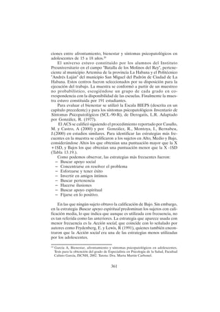 361
ciones entre afrontamiento, bienestar y síntomas psicopatológicos en
adolescentes de 15 a 18 años.20
El universo estuvo constituido por los alumnos del Instituto
Preuniversitario en el campo "Batalla de los Molinos del Rey", pertene-
ciente al municipio Artemisa de la provincia La Habana y el Politécnico
"Andrés Luján" del municipio San Miguel del Padrón de Ciudad de La
Habana. Estos centros fueron seleccionados por su disposición para la
ejecución del trabajo. La muestra se conformó a partir de un muestreo
no probabilístico, escogiéndose un grupo de cada grado en co-
rrespondencia con la disponibilidad de las escuelas. Finalmente la mues-
tra estuvo constituida por 191 estudiantes.
Para evaluar el bienestar se utilizó la Escala BIEPS (descrita en un
capítulo precedente) y para los síntomas psicopatológicos Inventario de
Síntomas Psicopatológicos (SCL-90-R), de Derogatis, L.R. Adaptado
por González, R. (1977).
El ACS se calificó siguiendo el procedimiento reportado por Casullo,
M. y Castro, A (2000) y por González, R., Montoya, I., Bernabeu,
J.(2000) en estudios similares. Para identificar las estrategias más fre-
cuentes en la muestra se calificaron a los sujetos en Alto, Medio y Bajo,
considerándose Altos los que obtenían una puntuación mayor que la X
+1SD, y Bajos los que obtenían una puntuación menor que la X -1SD
(Tabla 13.19.).
Como podemos observar, las estrategias más frecuentes fueron:
– Buscar apoyo social
– Concentrarse en resolver el problema
– Esforzarse y tener éxito
– Invertir en amigos íntimos
– Buscar pertenencia
– Hacerse ilusiones
– Buscar apoyo espiritual
– Fijarse en lo positivo.
En las que ningún sujeto obtuvo la calificación de Bajo. Sin embargo,
en la estrategia Buscar apoyo espiritual predominan los sujetos con cali-
ficación media, lo que indica que aunque es utilizada con frecuencia, no
es tan referida como las anteriores. La estrategia que aparece usada con
menor frecuencia es la Acción social, que coincide con lo señalado por
autores como Frydenberg, E. y Lewis, R (1991), quienes también encon-
traron que la Acción social era una de las estrategias menos utilizadas
por los adolescentes.
2 0
García A, Bienestar, afrontamiento y síntomas psicopatológicos en adolescentes.
Tesis para la obtención del grado de Especialista en Psicología de la Salud, Facultad
Calixto García, ISCNH, 2002. Tutota: Dra. Marta Martín Carbonel.
 