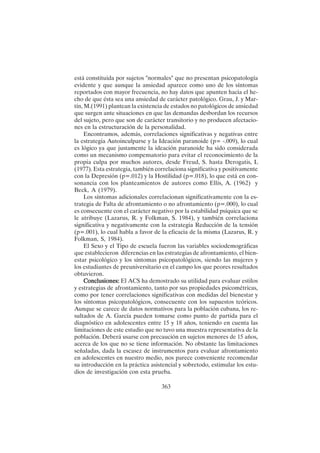 363
está constituida por sujetos "normales" que no presentan psicopatología
evidente y que aunque la ansiedad aparece como uno de los síntomas
reportados con mayor frecuencia, no hay datos que apunten hacia el he-
cho de que ésta sea una ansiedad de carácter patológico. Grau, J. y Mar-
tín, M.(1991) plantean la existencia de estados no patológicos de ansiedad
que surgen ante situaciones en que las demandas desbordan los recursos
del sujeto, pero que son de carácter transitorio y no producen afectacio-
nes en la estructuración de la personalidad.
Encontramos, además, correlaciones significativas y negativas entre
la estrategia Autoinculparse y la Ideación paranoide (p= -.009), lo cual
es lógico ya que justamente la ideación paranoide ha sido considerada
como un mecanismo compensatorio para evitar el reconocimiento de la
propia culpa por muchos autores, desde Freud, S. hasta Derogatis, L
(1977). Esta estrategia, también correlaciona significativa y positivamente
con la Depresión (p=.012) y la Hostilidad (p=.018), lo que está en con-
sonancia con los planteamientos de autores como Ellis, A. (1962) y
Beck, A (1979).
Los síntomas adicionales correlacionan significativamente con la es-
trategia de Falta de afrontamiento o no afrontamiento (p=.000), lo cual
es consecuente con el carácter negativo por la estabilidad psíquica que se
le atribuye (Lazarus, R. y Folkman, S. 1984), y también correlaciona
significativa y negativamente con la estrategia Reducción de la tensión
(p=.001), lo cual habla a favor de la eficacia de la misma (Lazarus, R. y
Folkman, S, 1984).
El Sexo y el Tipo de escuela fueron las variables sociodemográficas
que establecieron diferencias en las estrategias de afrontamiento, el bien-
estar psicológico y los síntomas psicopatológicos, siendo las mujeres y
los estudiantes de preuniversitario en el campo los que peores resultados
obtuvieron.
Conclusiones:
Conclusiones:
Conclusiones:
Conclusiones:
Conclusiones: El ACS ha demostrado su utilidad para evaluar estilos
y estrategias de afrontamiento, tanto por sus propiedades psicométricas,
como por tener correlaciones significativas con medidas del bienestar y
los síntomas psicopatológicos, consecuente con los supuestos teóricos.
Aunque se carece de datos normativos para la población cubana, los re-
sultados de A. García pueden tomarse como punto de partida para el
diagnóstico en adolescentes entre 15 y 18 años, teniendo en cuenta las
limitaciones de este estudio que no tuvo una muestra representativa de la
población. Deberá usarse con precaución en sujetos menores de 15 años,
acerca de los que no se tiene información. No obstante las limitaciones
señaladas, dada la escasez de instrumentos para evaluar afrontamiento
en adolescentes en nuestro medio, nos parece conveniente recomendar
su introducción en la práctica asistencial y sobretodo, estimular los estu-
dios de investigación con esta prueba.
 