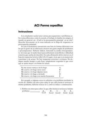 364
ACS Forma específica
Instrucciones
Los estudiantes suelen tener ciertas preocupaciones o problemas so-
bre temas diferentes, como la escuela, el trabajo, la familia, los amigos, el
mundo en general, etc. ¿Cuál es la preocupación principal en tu vida?
Describe brevemente en la zona indicada en la Hoja de respuestas tu
preocupación principal.
En este Cuestionario encontrarás una lista de formas diferentes con
las que la gente de tu edad suele encarar una gama amplia de problemas
o preocupaciones. Deberás indicar, marcando la casilla correspondien-
te, las cosas que tú sueles hacer para enfrentarte al problema o dificultad
concreta que acabas de describir. En cada afirmación debes marcar en el
hoja de respuestas la letra A,B,C,D o E según creas que es tu manera de
reaccionar o de actuar. No hay respuestas correctas o erróneas. No de-
diques mucho tiempo a cada frase; simplemente responde lo que crees
que se ajusta mejor a tu forma de actuar.
No me ocurre nunca o no lo hago A
Me ocurre o lo hago raras veces B1
Me ocurre o lo hago algunas veces C
Me ocurre o lo hago a menudo D
Me ocurre o lo hago con mucha frecuencia E
Por ejemplo, si algunas veces te enfrentas a tu problema mediante la
acción de- Hablar con otros para saber lo que ellos harán si tuviesen el
mismo problema, deberías marcas la C como se indica a continuación:
1. Hablar con otros para saber: lo que ellos harían si tuviesen el mismo
problema ___________ A B C D E
 