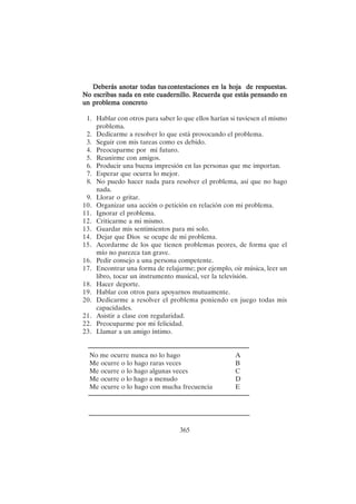 365
Deberás anotar todas tus
Deberás anotar todas tus
Deberás anotar todas tus
Deberás anotar todas tus
Deberás anotar todas tus contestaciones en la hoja de respuestas.
contestaciones en la hoja de respuestas.
contestaciones en la hoja de respuestas.
contestaciones en la hoja de respuestas.
contestaciones en la hoja de respuestas.
No escribas
No escribas
No escribas
No escribas
No escribas nada en este cuadernillo. Recuerda que estás pensando en
nada en este cuadernillo. Recuerda que estás pensando en
nada en este cuadernillo. Recuerda que estás pensando en
nada en este cuadernillo. Recuerda que estás pensando en
nada en este cuadernillo. Recuerda que estás pensando en
un problema concreto
un problema concreto
un problema concreto
un problema concreto
un problema concreto
1. Hablar con otros para saber lo que ellos harían si tuviesen el mismo
problema.
2. Dedicarme a resolver lo que está provocando el problema.
3. Seguir con mis tareas como es debido.
4. Preocuparme por mi futuro.
5. Reunirme con amigos.
6. Producir una buena impresión en las personas que me importan.
7. Esperar que ocurra lo mejor.
8. No puedo hacer nada para resolver el problema, así que no hago
nada.
9. Llorar o gritar.
10. Organizar una acción o petición en relación con mi problema.
11. Ignorar el problema.
12. Criticarme a mi mismo.
13. Guardar mis sentimientos para mi solo.
14. Dejar que Dios se ocupe de mi problema.
15. Acordarme de los que tienen problemas peores, de forma que el
mío no parezca tan grave.
16. Pedir consejo a una persona competente.
17. Encontrar una forma de relajarme; por ejemplo, oir música, leer un
libro, tocar un instrumento musical, ver la televisión.
18. Hacer deporte.
19. Hablar con otros para apoyarnos mutuamente.
20. Dedicarme a resolver el problema poniendo en juego todas mis
capacidades.
21. Asistir a clase con regularidad.
22. Preocuparme por mi felicidad.
23. Llamar a un amigo íntimo.
No me ocurre nunca no lo hago A
Me ocurre o lo hago raras veces B
Me ocurre o lo hago algunas veces C
Me ocurre o lo hago a menudo D
Me ocurre o lo hago con mucha frecuencia E
 