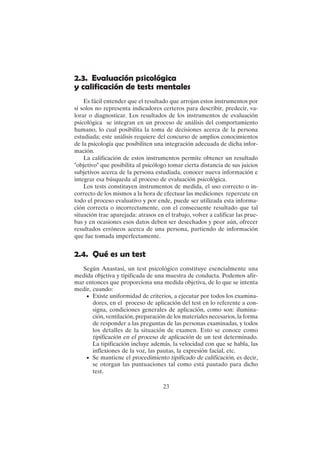 23
2.3. Evaluación psicológica
y calificación de tests mentales
Es fácil entender que el resultado que arrojan estos instrumentos por
sí solos no representa indicadores certeros para describir, predecir, va-
lorar o diagnosticar. Los resultados de los instrumentos de evaluación
psicológica se integran en un proceso de análisis del comportamiento
humano, lo cual posibilita la toma de decisiones acerca de la persona
estudiada; este análisis requiere del concurso de amplios conocimientos
de la psicología que posibiliten una integración adecuada de dicha infor-
mación.
La calificación de estos instrumentos permite obtener un resultado
"objetivo" que posibilita al psicólogo tomar cierta distancia de sus juicios
subjetivos acerca de la persona estudiada, conocer nueva información e
integrar esa búsqueda al proceso de evaluación psicológica.
Los tests constituyen instrumentos de medida, el uso correcto o in-
correcto de los mismos a la hora de efectuar las mediciones repercute en
todo el proceso evaluativo y por ende, puede ser utilizada esta informa-
ción correcta o incorrectamente, con el consecuente resultado que tal
situación trae aparejada: atrasos en el trabajo, volver a calificar las prue-
bas y en ocasiones esos datos deben ser desechados y peor aún, ofrecer
resultados erróneos acerca de una persona, partiendo de información
que fue tomada imperfectamente.
2.4. Qué es un test
Según Anastasi, un test psicológico constituye esencialmente una
medida objetiva y tipificada de una muestra de conducta. Podemos afir-
mar entonces que proporciona una medida objetiva, de lo que se intenta
medir, cuando:
• Existe uniformidad de criterios, a ejecutar por todos los examina-
dores, en el proceso de aplicación del test en lo referente a con-
signa, condiciones generales de aplicación, como son: ilumina-
ción, ventilación, preparación de los materiales necesarios, la forma
de responder a las preguntas de las personas examinadas, y todos
los detalles de la situación de examen. Esto se conoce como
tipificación en el proceso de aplicación de un test determinado.
La tipificación incluye además, la velocidad con que se habla, las
inflexiones de la voz, las pautas, la expresión facial, etc.
• Se mantiene el procedimiento tipificado de calificación, es decir,
se otorgan las puntuaciones tal como está pautado para dicho
test.
 