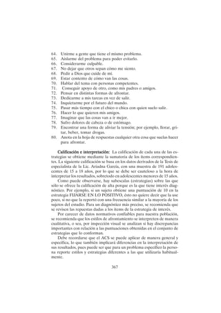 367
64. Unirme a gente que tiene el mismo problema.
65. Aislarme del problema para poder evitarlo.
66. Considerarme culpable.
67. No dejar que otros sepan cómo me siento.
68. Pedir a Dios que cuide de mí.
69. Estar contento de cómo van las cosas.
70. Hablar del tema con personas competentes.
71. Conseguir apoyo de otro, como mis padres o amigos.
72. Pensar en distintas formas de afrontar.
73. Dedicarme a mis tareas en vez de salir.
74. Inquietarme por el futuro del mundo.
75. Pasar más tiempo con el chico o chica con quien suelo salir.
76. Hacer lo que quieren mis amigos.
77. Imaginar que las cosas van a ir mejor.
78. Sufro dolores de cabeza o de estómago.
79. Encontrar una forma de aliviar la tensión; por ejemplo, llorar, gri-
tar, beber, tomar drogas.
80. Anota en la hoja de respuestas cualquier otra cosa que suelas hacer
para afrontar.
Calificación e interpretación:
Calificación e interpretación:
Calificación e interpretación:
Calificación e interpretación:
Calificación e interpretación: La calificación de cada una de las es-
trategias se obtiene mediante la sumatoria de los ítems correspondien-
tes. La siguiente calificación se basa en los datos derivados de la Tesis de
especialista de la Lic. Ariadna García, con una muestra de 191 adoles-
centes de 15 a 18 años, por lo que se debe ser cauteloso a la hora de
interpretar los resultados, sobretodo en adolescentes menores de 15 años.
Como puede observarse, hay subescalas (estrategias) sobre las que
sólo se ofrece la calificación de alta porque es la que tiene interés diag-
nóstico. Por ejemplo, si un sujeto obtiene una puntuación de 10 en la
estrategia FIJARSE EN LO POSITIVO, ésto no quiere decir que la use
poco, si no que la reportó con una frecuencia similar a la mayoría de los
sujetos del estudio. Para un diagnóstico más preciso, se recomienda que
se revisen las repuestas dadas a los ítems de la estrategia de interés.
Por carecer de datos normativos confiables para nuestra población,
se recomienda que los estilos de afrontamiento se interpreten de manera
cualitativa, o sea, por inspección visual se analizan si hay discrepancias
importantes con relación a las puntuaciones obtenidas en el conjunto de
estrategias que lo conforman.
Debe recordarse que el ACS se puede aplicar de manera general y
específica, lo que también implicará diferencias en la interpretación de
sus resultados, pues puede ser que para un problema específico la perso-
na reporte estilos y estrategias diferentes a las que utilizaría habitual-
mente.
 