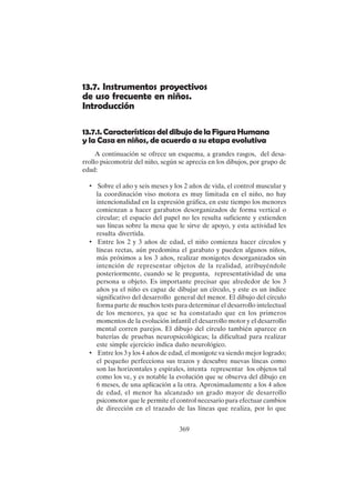 369
13.7. Instrumentos proyectivos
de uso frecuente en niños.
Introducción
13.7.1. Características del dibujo de la Figura Humana
y la Casa en niños, de acuerdo a su etapa evolutiva
A continuación se ofrece un esquema, a grandes rasgos, del desa-
rrollo psicomotriz del niño, según se aprecia en los dibujos, por grupo de
edad:
• Sobre el año y seis meses y los 2 años de vida, el control muscular y
la coordinación viso motora es muy limitada en el niño, no hay
intencionalidad en la expresión gráfica, en este tiempo los menores
comienzan a hacer garabatos desorganizados de forma vertical o
circular; el espacio del papel no les resulta suficiente y extienden
sus líneas sobre la mesa que le sirve de apoyo, y esta actividad les
resulta divertida.
• Entre los 2 y 3 años de edad, el niño comienza hacer círculos y
líneas rectas, aún predomina el garabato y pueden algunos niños,
más próximos a los 3 años, realizar monigotes desorganizados sin
intención de representar objetos de la realidad, atribuyéndole
posteriormente, cuando se le pregunta, representatividad de una
persona u objeto. Es importante precisar que alrededor de los 3
años ya el niño es capaz de dibujar un círculo, y este es un índice
significativo del desarrollo general del menor. El dibujo del círculo
forma parte de muchos tests para determinar el desarrollo intelectual
de los menores, ya que se ha constatado que en los primeros
momentos de la evolución infantil el desarrollo motor y el desarrollo
mental corren parejos. El dibujo del círculo también aparece en
baterías de pruebas neuropsicológicas; la dificultad para realizar
este simple ejercicio indica daño neurológico.
• Entre los 3 y los 4 años de edad, el monigote va siendo mejor logrado;
el pequeño perfecciona sus trazos y descubre nuevas líneas como
son las horizontales y espirales, intenta representar los objetos tal
como los ve, y es notable la evolución que se observa del dibujo en
6 meses, de una aplicación a la otra. Aproximadamente a los 4 años
de edad, el menor ha alcanzado un grado mayor de desarrollo
psicomotor que le permite el control necesario para efectuar cambios
de dirección en el trazado de las líneas que realiza, por lo que
 
