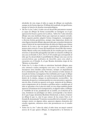 370
alrededor de esta etapa el niño es capaz de dibujar un cuadrado,
aunque no de forma rigurosa. El dibujo del cuadrado, de igual forma,
integra la batería de pruebas neuropsicológicas.
• De los 4 a los 5 años, el niño con un desarrollo psicomotor normal,
es capaz de dibujar de forma reconocible un monigote en el que
aparecen los brazos y partes de la cabeza. Sobre los 5 años intentan
dibujar una casa mediante líneas que expresan un espacio cerrado.
Estos espacios pueden adquirir formas triangulares, rectangulares
o diversas formas geométricas, siempre muy imprecisas; dentro de
estas figuras intentan dibujar algo parecido que se pueden interpretar
como el inicio de las representaciones de ideas de objetos que existen
dentro de la casa y que no puede reproducirse gráficamente de
manera más correcta a causa del insuficiente desarrollo ideo-motor.
Valdez Marín realiza una clasificación de los estadios por los cuales
atraviesa el desarrollo psicográfico del niño en relación al dibujo de
una casa en Estadio A, B, C, D, E y F. El estadio que corresponde al
niño que ha desarrollado la posibilidad de dibujar una casa con las
características que acabamos de describir, para esta edad se
encuentra en el Estadio A, al que Rouma denomina etapa de los
"Relatos en desorden"
• Entre los 5 y 6 años el niño se entretiene haciendo dibujos; para
este entonces realiza monigotes con cara y sin cuello; y puede
incorporar otros detalles como botones, siempre en dependencia
de la estimulación que reciba. Para este entonces el niño alcanza el
trazado de formas rectangulares bien definidas por lo que el dibujo
de la casa está mejor logrado, así como la representación de objetos
dentro de la misma, aunque no perfectamente reconocibles; los
elementos de puerta y ventanas pueden no estar presentes o aparecer
uno de ellos, el techo no aparece en la gran mayoría de los dibujos,
estos componentes de la vivienda se perfilan mejor a medida que el
niño se aproxima a los 6 años de edad, en esta atapa también puede
aparecer el fenómeno de la transparencia, en algunos niños, al dibujar
el bombillo de la luz, pendiendo de su cordón, en el interior de la
casa, fenómeno no patológico en niños, (corresponde a los inicios
de lo que Luque denomina Realismo Intelectual, es decir, el menor
no dibuja lo que ve, sino lo que conoce de las cosas). Este es el
Estadio B, denominado "Contorno reconocible de la vivienda" y como
siempre ocurre en algunos niños, aparecen algunos elementos del
estadio siguiente, mientras otros aún permanecen en el estadio
anterior.
• Entre los 6 y los 7 años de edad, el niño tiene un mayor control
acerca de lo que quiere dibujar, la imaginación y la fantasía se
 