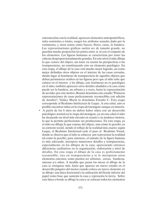 371
entremezclan con la realidad, aparecen elementos antropomórficos,
soles sonrientes o tristes, surgen los atributos sexuales dado por la
vestimenta, y otros temas como barcos, flores, casas, la bandera.
Las representaciones gráficas suelen ser de tamaño grande, no
guardan mucha proporción las partes entre sí, ni con el conjunto de
los elementos. Las figuras humanas se caracterizan por tener las
cabezas desproporcionadamente grandes. En este nivel el niño dibuja
lo que conoce del objeto, sin tener en cuenta las perspectivas o las
transparencias, no constituyendo esto un elemento patológico. En
esta etapa, el dibujo de la casa está mucho mejor logrado, así como
mejor definidos otros objetos en el interior de las casas cerradas,
dando lugar al fenómeno de transparencia de aquellos objetos que
deben permanecer ocultos en las figuras pero que el niño sabe que
existen en el interior y los dibuja; este fenómeno no es patológico
en el niño, también aparecen otros detalles añadidos a la casa como
puede ser la bandera, un arbusto y a veces, hasta la representación
de un niño; por este motivo, Rouma denomina este estadio "Primeras
representaciones de casas perfectamente reconocibles con adición
de detalles"; Valdez Marín lo denomina Estadio C. Esta etapa
corresponde al Realismo Intelectual de Luque. A esta edad, aún es
posible encontrar niños en la etapa del monigote aunque en minoría.
• A partir de los 8 años no deben haber niños con un desarrollo
psicológico normal en la etapa del monigote, ya en esta edad el niño
ha alcanzado un nivel más elevado en cuanto a su madurez motora,
lo que le permite perfeccionar sus producciones. En esta etapa, ya
el niño no dibuja lo que conoce del objeto, sino cómo lo percibe en
su contexto social, siendo el reflejo de la realidad más exacto; según
Luque, el Realismo Intelectual cede el paso al Realismo Visual,
donde se observa que el niño se esfuerza por representar la realidad
tal como la percibe; para entonces, el tamaño de la figura humana
es más adecuado, incorpora numerosos detalles y transparencias,
especialmente en los dibujos de la casa; apareciendo entonces
diferencias cualitativas en la organización, elaboración y nivel de
detalles. En esta etapa el dibujo de la casa es perfectamente
reconocible, rico en transparencias y se le incorporan otros
elementos externos, como pueden ser arbustos, cercas, banderas,
antenas y/o niños. A medida que pasan los meses el dibujo de la
casa se enriquece más, hasta que aparece un nuevo estadio en el
desarrollo psíquico del menor cuando coloca un nuevo elemento en
su dibujo: una línea horizontal o la utilización del borde inferior del
papel como base que sustenta la casa y representa la tierra. Sobre
esta línea o borde se dibuja la casa y se colocan todos los elementos
 