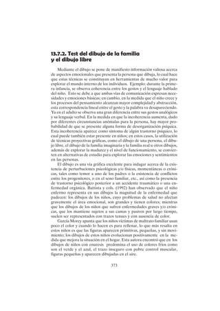 373
13.7.2. Test del dibujo de la familia
y el dibujo libre
Mediante el dibujo se pone de manifiesto información valiosa acerca
de aspectos emocionales que presenta la persona que dibuja, lo cual hace
que estas técnicas se constituyan en herramientas de mucho valor para
explorar el mundo interno de los individuos. Ejemplo: durante la prime-
ra infancia, se observa coherencia entre los gestos y el lenguaje hablado
del niño. Esto se debe a que ambas vías de comunicación expresan nece-
sidades y emociones básicas; en cambio, en la medida que el niño crece y
los procesos del pensamiento alcanzan mayor complejidad y abstracción,
esta correspondencia lineal entre el gesto y la palabra va desapareciendo.
Ya en el adulto se observa una gran diferencia entre sus gestos analógicos
y su lenguaje verbal. En la medida en que la incoherencia aumenta, dado
por diferentes circunstancias anómalas para la persona, hay mayor pro-
babilidad de que se presente alguna forma de desorganización psíquica.
Esta incoherencia aparece como síntoma de algún trastorno psíquico, lo
cual puede también estar presente en niños; en estos casos, la utilización
de técnicas proyectivas gráficas, como el dibujo de una persona, el dibu-
jo libre, el dibujo de la familia imaginaria y la familia real u otros dibujos,
además de explorar la madurez y el nivel de funcionamiento, se convier-
ten en alternativas de estudio para explorar las emociones y sentimientos
en las personas.
El dibujo es una vía gráfica excelente para indagar acerca de la exis-
tencia de perturbaciones psicológicas y/o físicas, momentáneas o cróni-
cas, tales como temor a uno de los padres o la existencia de conflictos
entre los progenitores, o en el seno familiar, etc., así como la presencia
de trastorno psicológico posterior a un accidente traumático o una en-
fermedad orgánica. Battista y cols. (1992) han observado que el niño
enfermo representa en sus dibujos la magnitud de la enfermedad que
padecen: los dibujos de los niños, cuyo problemas de salud no afectan
gravemente el área emocional, son grandes y tienen colores; mientras
que los dibujos de los niños que sufren enfermedades graves y/o cróni-
cas, que los mantiene sujetos a sus camas y pasivos por largo tiempo,
suelen ser representados con trazos tenues y con ausencia de color.
García Morey apunta que los niños víctimas de maltrato familiar usan
poco el color y cuando lo hacen es para rellenar, lo que más resalta en
estos niños es que las figuras aparecen primitivas, pequeñas, y sin movi-
miento; los dibujos de estos niños evolucionan positivamente en la me-
dida que mejora la situación en el hogar. Esta autora encontró que en los
dibujos de niños con enuresis predomina el uso de colores fríos como
son el verde y el azul, el trazo inseguro con pobre control muscular,
figuras pequeñas y aparecen dibujadas en el aire.
 