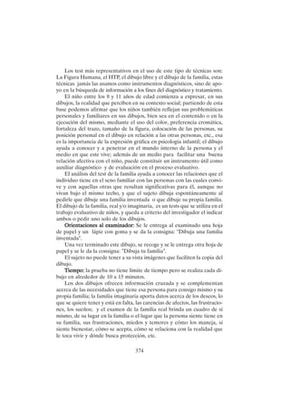 374
Los test más representativos en el uso de este tipo de técnicas son:
La Figura Humana, el HTP, el dibujo libre y el dibujo de la familia, estas
técnicas jamás las usamos como instrumentos diagnósticos, sino de apo-
yo en la búsqueda de información a los fines del diagnóstico y tratamiento.
El niño entre los 8 y 11 años de edad comienza a expresar, en sus
dibujos, la realidad que perciben en su contexto social; partiendo de esta
base podemos afirmar que los niños también reflejan sus problemáticas
personales y familiares en sus dibujos, bien sea en el contenido o en la
ejecución del mismo, mediante el uso del color, preferencia cromática,
fortaleza del trazo, tamaño de la figura, colocación de las personas, su
posición personal en el dibujo en relación a las otras personas, etc., esa
es la importancia de la expresión gráfica en psicología infantil; el dibujo
ayuda a conocer y a penetrar en el mundo interno de la persona y el
medio en que este vive; además de un medio para facilitar una buena
relación afectiva con el niño, puede constituir un instrumento útil como
auxiliar diagnóstico y de evaluación en el proceso evaluativo.
El análisis del test de la familia ayuda a conocer las relaciones que el
individuo tiene en el seno familiar con las personas con las cuales convi-
ve y con aquellas otras que resultan significativas para él, aunque no
vivan bajo el mismo techo, y que el sujeto dibuja espontáneamente al
pedirle que dibuje una familia inventada o que dibuje su propia familia.
El dibujo de la familia, real y/o imaginaria, es un tests que se utiliza en el
trabajo evaluativo de niños, y queda a criterio del investigador el indicar
ambos o pedir uno solo de los dibujos.
Orientaciones al examinador:
Orientaciones al examinador:
Orientaciones al examinador:
Orientaciones al examinador:
Orientaciones al examinador: Se le entrega al examinado una hoja
de papel y un lápiz con goma y se da la consigna: "Dibuja una familia
inventada".
Una vez terminado este dibujo, se recoge y se le entrega otra hoja de
papel y se le da la consigna: "Dibuja tu familia".
El sujeto no puede tener a su vista imágenes que faciliten la copia del
dibujo.
Tiempo:
Tiempo:
Tiempo:
Tiempo:
Tiempo: la prueba no tiene límite de tiempo pero se realiza cada di-
bujo en alrededor de 10 a 15 minutos.
Los dos dibujos ofrecen información cruzada y se complementan
acerca de las necesidades que tiene esa persona para consigo mismo y su
propia familia; la familia imaginaria aporta datos acerca de los deseos, lo
que se quiere tener y está en falta, las carencias de afectos, las frustracio-
nes, los sueños; y el examen de la familia real brinda un cuadro de sí
mismo, de su lugar en la familia o el lugar que la persona siente tiene en
su familia, sus frustraciones, miedos y temores y cómo los maneja, si
siente bienestar, cómo se acepta, cómo se relaciona con la realidad que
le toca vivir y dónde busca protección, etc.
 